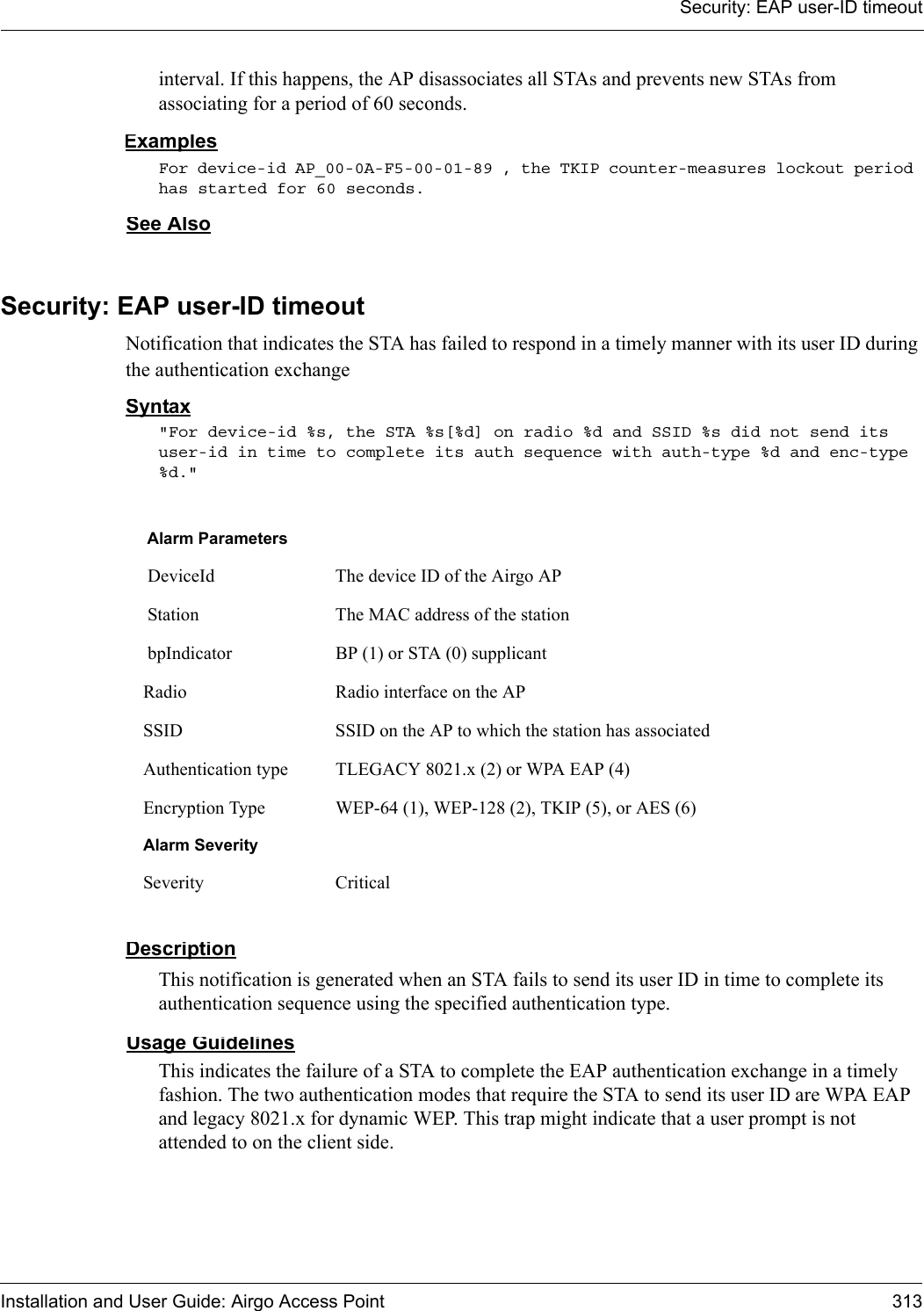 Security: EAP user-ID timeoutInstallation and User Guide: Airgo Access Point 313interval. If this happens, the AP disassociates all STAs and prevents new STAs from associating for a period of 60 seconds.ExamplesFor device-id AP_00-0A-F5-00-01-89 , the TKIP counter-measures lockout period has started for 60 seconds.See AlsoSecurity: EAP user-ID timeoutNotification that indicates the STA has failed to respond in a timely manner with its user ID during the authentication exchangeSyntax&quot;For device-id %s, the STA %s[%d] on radio %d and SSID %s did not send its user-id in time to complete its auth sequence with auth-type %d and enc-type %d.&quot; DescriptionThis notification is generated when an STA fails to send its user ID in time to complete its authentication sequence using the specified authentication type.Usage GuidelinesThis indicates the failure of a STA to complete the EAP authentication exchange in a timely fashion. The two authentication modes that require the STA to send its user ID are WPA EAP and legacy 8021.x for dynamic WEP. This trap might indicate that a user prompt is not attended to on the client side.Alarm Parameters DeviceId The device ID of the Airgo AP Station The MAC address of the station bpIndicator BP (1) or STA (0) supplicantRadio Radio interface on the APSSID SSID on the AP to which the station has associatedAuthentication type TLEGACY 8021.x (2) or WPA EAP (4)Encryption Type WEP-64 (1), WEP-128 (2), TKIP (5), or AES (6)Alarm SeveritySeverity Critical