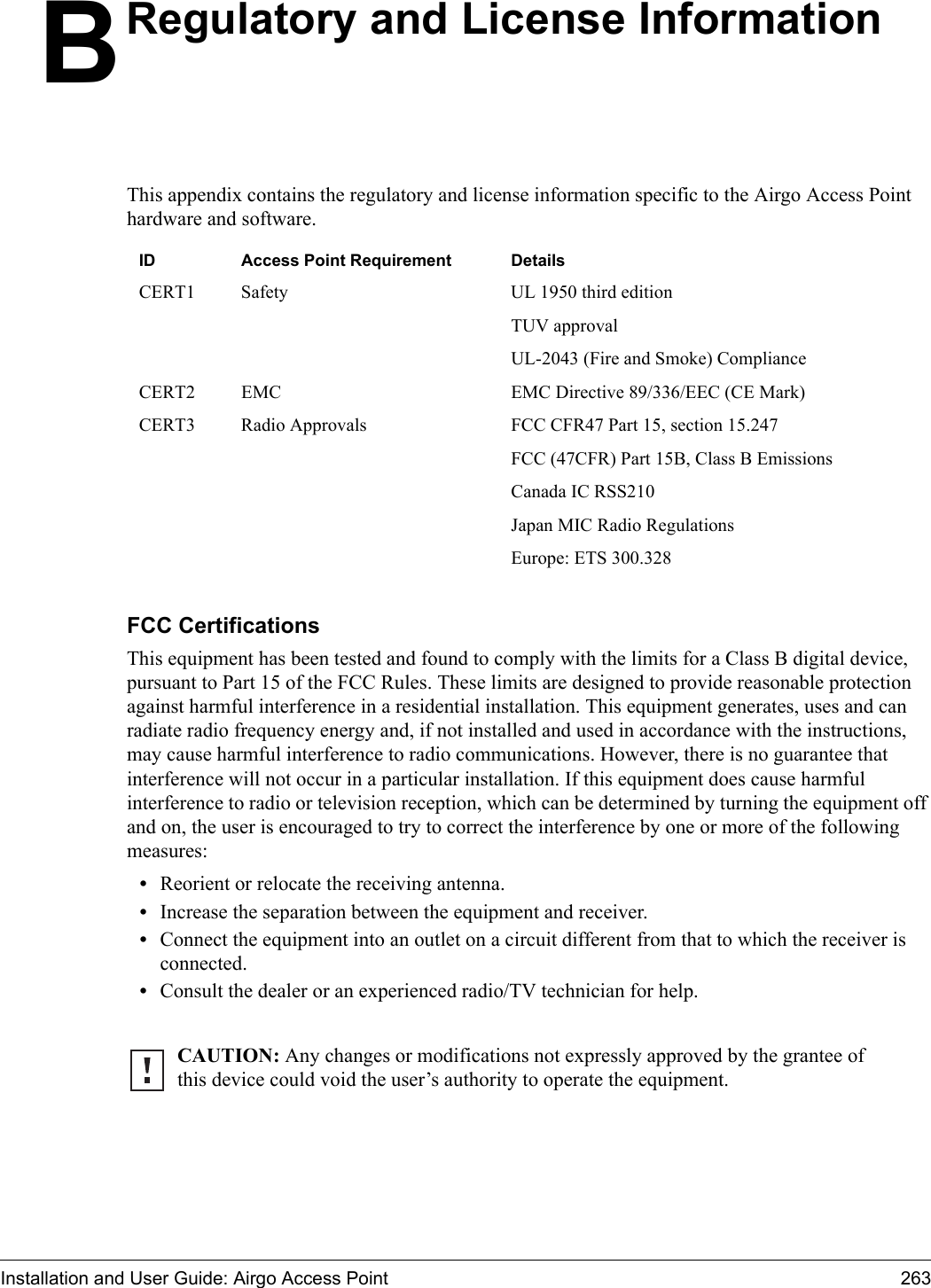 Installation and User Guide: Airgo Access Point 263BRegulatory and License InformationThis appendix contains the regulatory and license information specific to the Airgo Access Point hardware and software.FCC Certifications This equipment has been tested and found to comply with the limits for a Class B digital device, pursuant to Part 15 of the FCC Rules. These limits are designed to provide reasonable protection against harmful interference in a residential installation. This equipment generates, uses and can radiate radio frequency energy and, if not installed and used in accordance with the instructions, may cause harmful interference to radio communications. However, there is no guarantee that interference will not occur in a particular installation. If this equipment does cause harmful interference to radio or television reception, which can be determined by turning the equipment off and on, the user is encouraged to try to correct the interference by one or more of the following measures: •Reorient or relocate the receiving antenna. •Increase the separation between the equipment and receiver. •Connect the equipment into an outlet on a circuit different from that to which the receiver is connected. •Consult the dealer or an experienced radio/TV technician for help. ID Access Point Requirement DetailsCERT1 Safety UL 1950 third edition TUV approvalUL-2043 (Fire and Smoke) ComplianceCERT2 EMC EMC Directive 89/336/EEC (CE Mark)CERT3 Radio Approvals FCC CFR47 Part 15, section 15.247FCC (47CFR) Part 15B, Class B EmissionsCanada IC RSS210Japan MIC Radio RegulationsEurope: ETS 300.328CAUTION: Any changes or modifications not expressly approved by the grantee of this device could void the user’s authority to operate the equipment. 