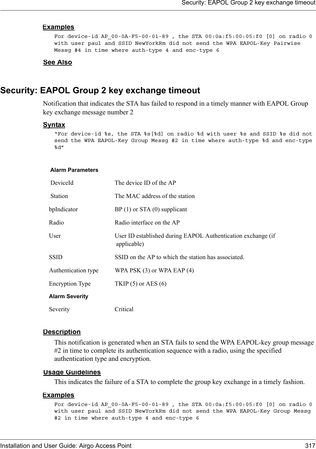 Security: EAPOL Group 2 key exchange timeoutInstallation and User Guide: Airgo Access Point 317ExamplesFor device-id AP_00-0A-F5-00-01-89 , the STA 00:0a:f5:00:05:f0 [0] on radio 0 with user paul and SSID NewYorkRm did not send the WPA EAPOL-Key Pairwise Messg #4 in time where auth-type 4 and enc-type 6See AlsoSecurity: EAPOL Group 2 key exchange timeoutNotification that indicates the STA has failed to respond in a timely manner with EAPOL Group key exchange message number 2Syntax“For device-id %s, the STA %s[%d] on radio %d with user %s and SSID %s did not send the WPA EAPOL-Key Group Messg #2 in time where auth-type %d and enc-type %d”DescriptionThis notification is generated when an STA fails to send the WPA EAPOL-key group message #2 in time to complete its authentication sequence with a radio, using the specified authentication type and encryption.Usage GuidelinesThis indicates the failure of a STA to complete the group key exchange in a timely fashion.ExamplesFor device-id AP_00-0A-F5-00-01-89 , the STA 00:0a:f5:00:05:f0 [0] on radio 0 with user paul and SSID NewYorkRm did not send the WPA EAPOL-Key Group Messg #2 in time where auth-type 4 and enc-type 6Alarm Parameters DeviceId The device ID of the AP Station The MAC address of the stationbpIndicator BP (1) or STA (0) supplicantRadio Radio interface on the APUser User ID established during EAPOL Authentication exchange (if applicable)SSID SSID on the AP to which the station has associated.Authentication type WPA PSK (3) or WPA EAP (4)Encryption Type TKIP (5) or AES (6)Alarm SeveritySeverity Critical