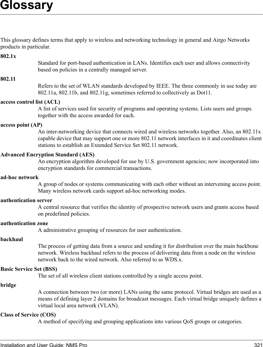 Installation and User Guide: NMS Pro 321GlossaryThis glossary defines terms that apply to wireless and networking technology in general and Airgo Networks products in particular. 802.1xStandard for port-based authentication in LANs. Identifies each user and allows connectivity based on policies in a centrally managed server.802.11Refers to the set of WLAN standards developed by IEEE. The three commonly in use today are 802.11a, 802.11b, and 802.11g, sometimes referred to collectively as Dot11.access control list (ACL)A list of services used for security of programs and operating systems. Lists users and groups together with the access awarded for each.access point (AP)An inter-networking device that connects wired and wireless networks together. Also, an 802.11x capable device that may support one or more 802.11 network interfaces in it and coordinates client stations to establish an Extended Service Set 802.11 network.Advanced Encryption Standard (AES)An encryption algorithm developed for use by U.S. government agencies; now incorporated into encryption standards for commercial transactions.ad-hoc networkA group of nodes or systems communicating with each other without an intervening access point. Many wireless network cards support ad-hoc networking modes.authentication serverA central resource that verifies the identity of prospective network users and grants access based on predefined policies.authentication zoneA administrative grouping of resources for user authentication.backhaulThe process of getting data from a source and sending it for distribution over the main backbone network. Wireless backhaul refers to the process of delivering data from a node on the wireless network back to the wired network. Also referred to as WDS.x.Basic Service Set (BSS)The set of all wireless client stations controlled by a single access point. bridgeA connection between two (or more) LANs using the same protocol. Virtual bridges are used as a means of defining layer 2 domains for broadcast messages. Each virtual bridge uniquely defines a virtual local area network (VLAN).Class of Service (COS)A method of specifying and grouping applications into various QoS groups or categories.