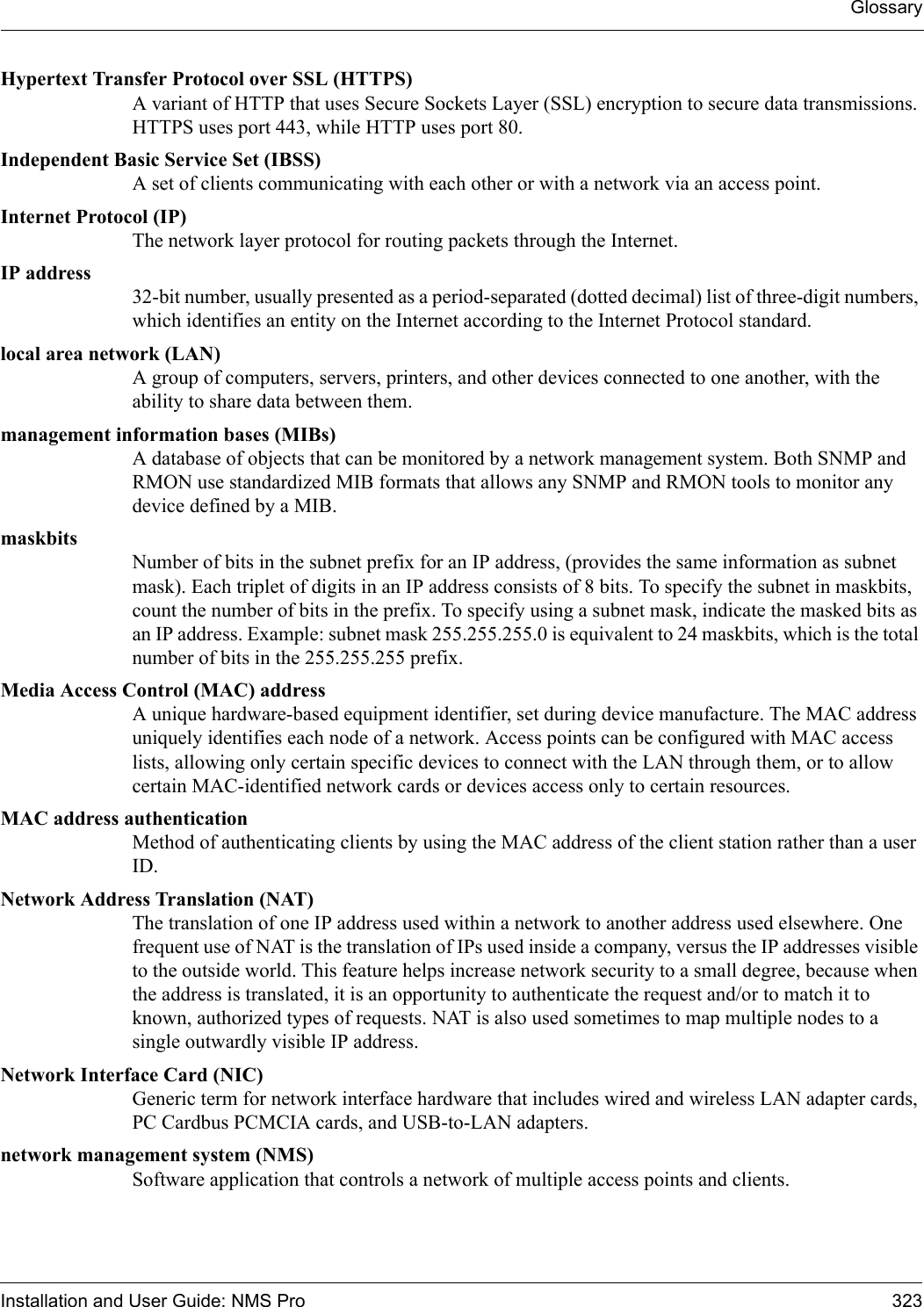 GlossaryInstallation and User Guide: NMS Pro 323Hypertext Transfer Protocol over SSL (HTTPS)A variant of HTTP that uses Secure Sockets Layer (SSL) encryption to secure data transmissions. HTTPS uses port 443, while HTTP uses port 80.Independent Basic Service Set (IBSS)A set of clients communicating with each other or with a network via an access point.Internet Protocol (IP)The network layer protocol for routing packets through the Internet.IP address32-bit number, usually presented as a period-separated (dotted decimal) list of three-digit numbers, which identifies an entity on the Internet according to the Internet Protocol standard. local area network (LAN)A group of computers, servers, printers, and other devices connected to one another, with the ability to share data between them.management information bases (MIBs)A database of objects that can be monitored by a network management system. Both SNMP and RMON use standardized MIB formats that allows any SNMP and RMON tools to monitor any device defined by a MIB.maskbitsNumber of bits in the subnet prefix for an IP address, (provides the same information as subnet mask). Each triplet of digits in an IP address consists of 8 bits. To specify the subnet in maskbits, count the number of bits in the prefix. To specify using a subnet mask, indicate the masked bits as an IP address. Example: subnet mask 255.255.255.0 is equivalent to 24 maskbits, which is the total number of bits in the 255.255.255 prefix.Media Access Control (MAC) addressA unique hardware-based equipment identifier, set during device manufacture. The MAC address uniquely identifies each node of a network. Access points can be configured with MAC access lists, allowing only certain specific devices to connect with the LAN through them, or to allow certain MAC-identified network cards or devices access only to certain resources. MAC address authenticationMethod of authenticating clients by using the MAC address of the client station rather than a user ID.Network Address Translation (NAT)The translation of one IP address used within a network to another address used elsewhere. One frequent use of NAT is the translation of IPs used inside a company, versus the IP addresses visible to the outside world. This feature helps increase network security to a small degree, because when the address is translated, it is an opportunity to authenticate the request and/or to match it to known, authorized types of requests. NAT is also used sometimes to map multiple nodes to a single outwardly visible IP address.Network Interface Card (NIC)Generic term for network interface hardware that includes wired and wireless LAN adapter cards, PC Cardbus PCMCIA cards, and USB-to-LAN adapters.network management system (NMS)Software application that controls a network of multiple access points and clients.