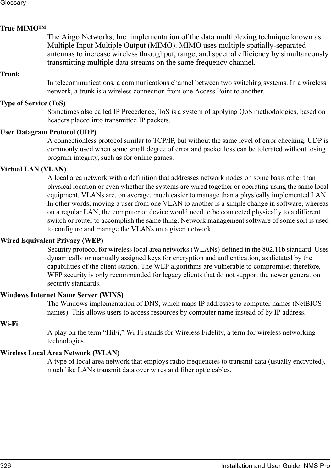 Glossary326 Installation and User Guide: NMS ProTrue MIMO™The Airgo Networks, Inc. implementation of the data multiplexing technique known as Multiple Input Multiple Output (MIMO). MIMO uses multiple spatially-separated antennas to increase wireless throughput, range, and spectral efficiency by simultaneously transmitting multiple data streams on the same frequency channel.TrunkIn telecommunications, a communications channel between two switching systems. In a wireless network, a trunk is a wireless connection from one Access Point to another.Type of Service (ToS)Sometimes also called IP Precedence, ToS is a system of applying QoS methodologies, based on headers placed into transmitted IP packets.User Datagram Protocol (UDP)A connectionless protocol similar to TCP/IP, but without the same level of error checking. UDP is commonly used when some small degree of error and packet loss can be tolerated without losing program integrity, such as for online games.Virtual LAN (VLAN)A local area network with a definition that addresses network nodes on some basis other than physical location or even whether the systems are wired together or operating using the same local equipment. VLANs are, on average, much easier to manage than a physically implemented LAN. In other words, moving a user from one VLAN to another is a simple change in software, whereas on a regular LAN, the computer or device would need to be connected physically to a different switch or router to accomplish the same thing. Network management software of some sort is used to configure and manage the VLANs on a given network. Wired Equivalent Privacy (WEP)Security protocol for wireless local area networks (WLANs) defined in the 802.11b standard. Uses dynamically or manually assigned keys for encryption and authentication, as dictated by the capabilities of the client station. The WEP algorithms are vulnerable to compromise; therefore, WEP security is only recommended for legacy clients that do not support the newer generation security standards.Windows Internet Name Server (WINS)The Windows implementation of DNS, which maps IP addresses to computer names (NetBIOS names). This allows users to access resources by computer name instead of by IP address. Wi-Fi A play on the term “HiFi,” Wi-Fi stands for Wireless Fidelity, a term for wireless networking technologies.Wireless Local Area Network (WLAN)A type of local area network that employs radio frequencies to transmit data (usually encrypted), much like LANs transmit data over wires and fiber optic cables.