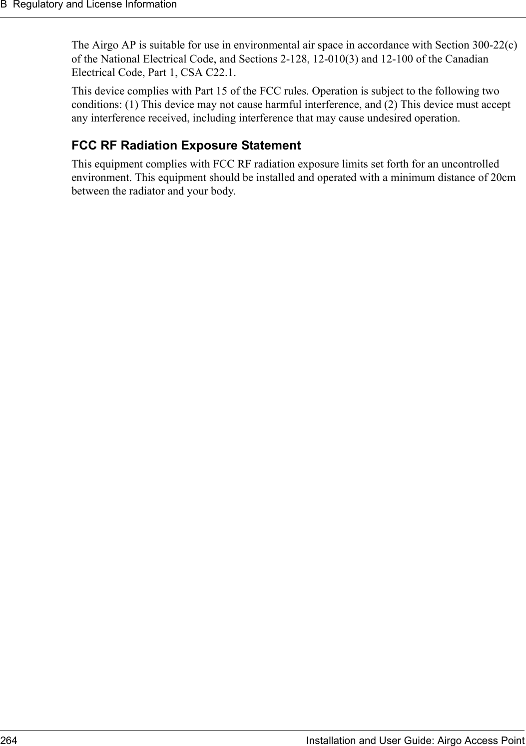 B Regulatory and License Information264 Installation and User Guide: Airgo Access PointThe Airgo AP is suitable for use in environmental air space in accordance with Section 300-22(c) of the National Electrical Code, and Sections 2-128, 12-010(3) and 12-100 of the Canadian Electrical Code, Part 1, CSA C22.1.This device complies with Part 15 of the FCC rules. Operation is subject to the following two conditions: (1) This device may not cause harmful interference, and (2) This device must accept any interference received, including interference that may cause undesired operation. FCC RF Radiation Exposure Statement This equipment complies with FCC RF radiation exposure limits set forth for an uncontrolled environment. This equipment should be installed and operated with a minimum distance of 20cm between the radiator and your body. 