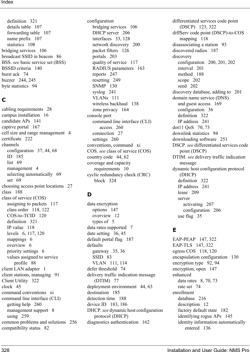 Index328 Installation and User Guide: NMS Prodefinition 321details table 107forwarding table 107name prefix 107statistics 108bridging services 106broadcast SSID in beacon 86BSS. see basic service set (BSS)BSSID criteria 140burst ack 74buzzer 244, 245byte statistics 94Ccabling requirements 28campus installation 16candidate APs 141captive portal 167cell size and range management 4certificate 222channelsconfiguration 37, 44, 68ID 185list 69management 4selecting automatically 69set 69choosing access point locations 27class 188class of service (COS)assigning to packets 117class order 118, 122COS-to-TCID 120definition 321IP value 118levels 6, 117, 120mappings 6overview 6priority settings 6values assigned to service profile 88client LAN adapter 1client stations, managing 91Client Utility 322clock 45command conventions xicommand line interface (CLI)getting help 260management support 8using 259common problems and solutions 256compatibility status 82configurationbridging services 106DHCP server 206interfaces 33, 128network discovery 200packet filters 126portals 203quality of service 117RADIUS parameters 163reports 247resetting 249SNMP 130syslog 241VLANs 111wireless backhaul 138zone privacy 164console portcommand line interface (CLI) access 260connection 27settings 260conventions, command xiCOS. see class of service (COS)country code 44, 62coverage and capacity requirements 10cyclic redundancy check (CRC) block 324Ddata encryptionoptions 147overview 12types of 5data rates supported 7date setting 36, 45default portal flag 187defaultsgateway 35, 36SSID 83VLAN 111, 114defer threshold 74delivery traffic indication message (DTIM) 77deployment environment 44, 63destination 185detection time 188device ID 183, 186DHCP. see dynamic host configuration protocol (DHCP)diagnostics authentication 162differentiated services code point (DSCP) 123, 322diffServ code point (DSCP)-to-COS mapping 118disassociating a station 93discovered radios 187discoveryconfiguration 200, 201, 202interval 201method 188scope 202seed 202discovery database, adding to 201domain name service (DNS)and guest access 169configuration 36definition 322IP address 241dot11 QoS 70, 73downlink statistics 94downloading software 251DSCP. see differentiated services code point (DSCP)DTIM. see delivery traffic indication messagedynamic host configuration protocol (DHCP)definition 322IP address 241lease 209serveractivating 207configuration 206use flag 35EEAP-PEAP 147, 322EAP-TLS 147, 322egress COS 118, 120encapsulation configuration 130encryption type 92, 94encryption, open 147enhanceddata rates 8, 70, 73rate set 74enrollmentdatabase 216description 12factory default state 182identifying rogue APs 145identity information automatically entered 136
