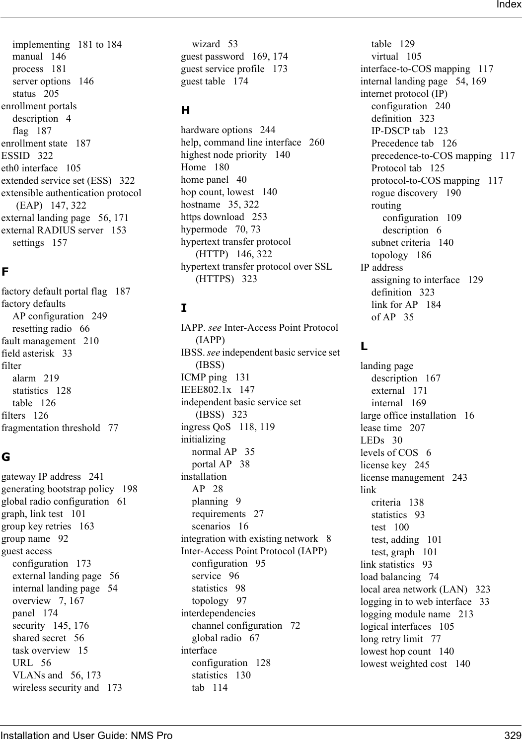 Installation and User Guide: NMS Pro 329Indeximplementing 181 to 184manual 146process 181server options 146status 205enrollment portalsdescription 4flag 187enrollment state 187ESSID 322eth0 interface 105extended service set (ESS) 322extensible authentication protocol (EAP) 147, 322external landing page 56, 171external RADIUS server 153settings 157Ffactory default portal flag 187factory defaultsAP configuration 249resetting radio 66fault management 210field asterisk 33filteralarm 219statistics 128table 126filters 126fragmentation threshold 77Ggateway IP address 241generating bootstrap policy 198global radio configuration 61graph, link test 101group key retries 163group name 92guest accessconfiguration 173external landing page 56internal landing page 54overview 7, 167panel 174security 145, 176shared secret 56task overview 15URL 56VLANs and 56, 173wireless security and 173wizard 53guest password 169, 174guest service profile 173guest table 174Hhardware options 244help, command line interface 260highest node priority 140Home 180home panel 40hop count, lowest 140hostname 35, 322https download 253hypermode 70, 73hypertext transfer protocol (HTTP) 146, 322hypertext transfer protocol over SSL (HTTPS) 323IIAPP. see Inter-Access Point Protocol (IAPP)IBSS. see independent basic service set (IBSS)ICMP ping 131IEEE802.1x 147independent basic service set (IBSS) 323ingress QoS 118, 119initializingnormal AP 35portal AP 38installationAP 28planning 9requirements 27scenarios 16integration with existing network 8Inter-Access Point Protocol (IAPP)configuration 95service 96statistics 98topology 97interdependencieschannel configuration 72global radio 67interfaceconfiguration 128statistics 130tab 114table 129virtual 105interface-to-COS mapping 117internal landing page 54, 169internet protocol (IP)configuration 240definition 323IP-DSCP tab 123Precedence tab 126precedence-to-COS mapping 117Protocol tab 125protocol-to-COS mapping 117rogue discovery 190routingconfiguration 109description 6subnet criteria 140topology 186IP addressassigning to interface 129definition 323link for AP 184of AP 35Llanding pagedescription 167external 171internal 169large office installation 16lease time 207LEDs 30levels of COS 6license key 245license management 243linkcriteria 138statistics 93test 100test, adding 101test, graph 101link statistics 93load balancing 74local area network (LAN) 323logging in to web interface 33logging module name 213logical interfaces 105long retry limit 77lowest hop count 140lowest weighted cost 140