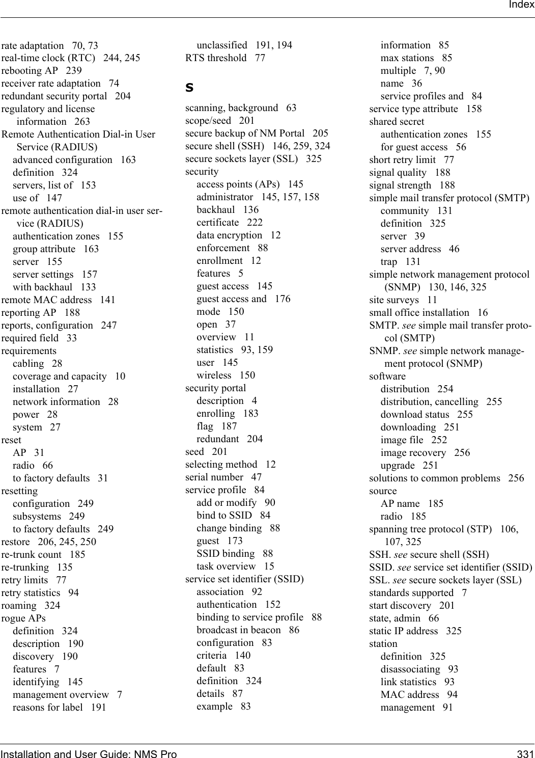 Installation and User Guide: NMS Pro 331Indexrate adaptation 70, 73real-time clock (RTC) 244, 245rebooting AP 239receiver rate adaptation 74redundant security portal 204regulatory and license information 263Remote Authentication Dial-in User Service (RADIUS)advanced configuration 163definition 324servers, list of 153use of 147remote authentication dial-in user ser-vice (RADIUS)authentication zones 155group attribute 163server 155server settings 157with backhaul 133remote MAC address 141reporting AP 188reports, configuration 247required field 33requirementscabling 28coverage and capacity 10installation 27network information 28power 28system 27resetAP 31radio 66to factory defaults 31resettingconfiguration 249subsystems 249to factory defaults 249restore 206, 245, 250re-trunk count 185re-trunking 135retry limits 77retry statistics 94roaming 324rogue APsdefinition 324description 190discovery 190features 7identifying 145management overview 7reasons for label 191unclassified 191, 194RTS threshold 77Sscanning, background 63scope/seed 201secure backup of NM Portal 205secure shell (SSH) 146, 259, 324secure sockets layer (SSL) 325securityaccess points (APs) 145administrator 145, 157, 158backhaul 136certificate 222data encryption 12enforcement 88enrollment 12features 5guest access 145guest access and 176mode 150open 37overview 11statistics 93, 159user 145wireless 150security portaldescription 4enrolling 183flag 187redundant 204seed 201selecting method 12serial number 47service profile 84add or modify 90bind to SSID 84change binding 88guest 173SSID binding 88task overview 15service set identifier (SSID)association 92authentication 152binding to service profile 88broadcast in beacon 86configuration 83criteria 140default 83definition 324details 87example 83information 85max stations 85multiple 7, 90name 36service profiles and 84service type attribute 158shared secretauthentication zones 155for guest access 56short retry limit 77signal quality 188signal strength 188simple mail transfer protocol (SMTP)community 131definition 325server 39server address 46trap 131simple network management protocol (SNMP) 130, 146, 325site surveys 11small office installation 16SMTP. see simple mail transfer proto-col (SMTP)SNMP. see simple network manage-ment protocol (SNMP)softwaredistribution 254distribution, cancelling 255download status 255downloading 251image file 252image recovery 256upgrade 251solutions to common problems 256sourceAP name 185radio 185spanning tree protocol (STP) 106, 107, 325SSH. see secure shell (SSH)SSID. see service set identifier (SSID)SSL. see secure sockets layer (SSL)standards supported 7start discovery 201state, admin 66static IP address 325stationdefinition 325disassociating 93link statistics 93MAC address 94management 91