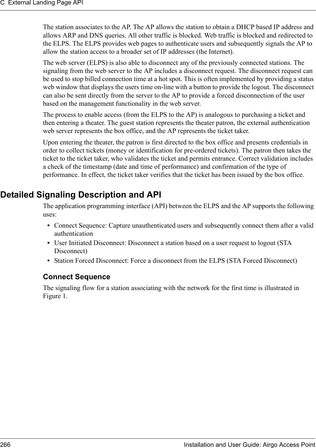 C External Landing Page API266 Installation and User Guide: Airgo Access PointThe station associates to the AP. The AP allows the station to obtain a DHCP based IP address and allows ARP and DNS queries. All other traffic is blocked. Web traffic is blocked and redirected to the ELPS. The ELPS provides web pages to authenticate users and subsequently signals the AP to allow the station access to a broader set of IP addresses (the Internet).The web server (ELPS) is also able to disconnect any of the previously connected stations. The signaling from the web server to the AP includes a disconnect request. The disconnect request can be used to stop billed connection time at a hot spot. This is often implemented by providing a status web window that displays the users time on-line with a button to provide the logout. The disconnect can also be sent directly from the server to the AP to provide a forced disconnection of the user based on the management functionality in the web server.The process to enable access (from the ELPS to the AP) is analogous to purchasing a ticket and then entering a theater. The guest station represents the theater patron, the external authentication web server represents the box office, and the AP represents the ticket taker.Upon entering the theater, the patron is first directed to the box office and presents credentials in order to collect tickets (money or identification for pre-ordered tickets). The patron then takes the ticket to the ticket taker, who validates the ticket and permits entrance. Correct validation includes a check of the timestamp (date and time of performance) and confirmation of the type of performance. In effect, the ticket taker verifies that the ticket has been issued by the box office.Detailed Signaling Description and APIThe application programming interface (API) between the ELPS and the AP supports the following uses:•Connect Sequence: Capture unauthenticated users and subsequently connect them after a valid authentication •User Initiated Disconnect: Disconnect a station based on a user request to logout (STA Disconnect)•Station Forced Disconnect: Force a disconnect from the ELPS (STA Forced Disconnect)Connect SequenceThe signaling flow for a station associating with the network for the first time is illustrated in Figure 1. 