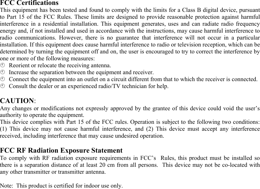 FCC Certifications  This equipment has been tested and found to comply with the limits for a Class B digital device, pursuant to Part 15 of the FCC Rules. These limits are designed to provide reasonable protection against harmful interference in a residential installation. This equipment generates, uses and can radiate radio frequency energy and, if not installed and used in accordance with the instructions, may cause harmful interference to radio communications. However, there is no guarantee that interference will not occur in a particular installation. If this equipment does cause harmful interference to radio or television reception, which can be determined by turning the equipment off and on, the user is encouraged to try to correct the interference by one or more of the following measures:   Reorient or relocate the receiving antenna.   Increase the separation between the equipment and receiver.   Connect the equipment into an outlet on a circuit different from that to which the receiver is connected.   Consult the dealer or an experienced radio/TV technician for help.   CAUTION:  Any changes or modifications not expressly approved by the grantee of this device could void the user’s authority to operate the equipment.  This device complies with Part 15 of the FCC rules. Operation is subject to the following two conditions: (1) This device may not cause harmful interference, and (2) This device must accept any interference received, including interference that may cause undesired operation.   FCC RF Radiation Exposure Statement  To comply with RF radiation exposure requirements in FCC’s  Rules, this product must be installed so there is a separation distance of at least 20 cm from all persons.  This device may not be co-located with any other transmitter or transmitter antenna.  Note:  This product is certified for indoor use only.  