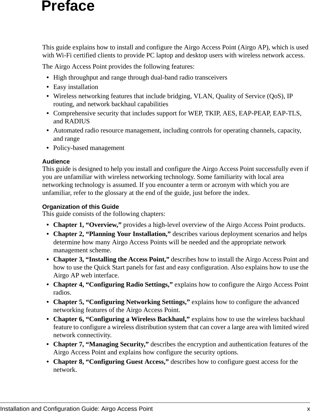 Installation and Configuration Guide: Airgo Access Point xPrefaceThis guide explains how to install and configure the Airgo Access Point (Airgo AP), which is used with Wi-Fi certified clients to provide PC laptop and desktop users with wireless network access.The Airgo Access Point provides the following features:•High throughput and range through dual-band radio transceivers•Easy installation•Wireless networking features that include bridging, VLAN, Quality of Service (QoS), IP routing, and network backhaul capabilities•Comprehensive security that includes support for WEP, TKIP, AES, EAP-PEAP, EAP-TLS, and RADIUS•Automated radio resource management, including controls for operating channels, capacity, and range•Policy-based managementAudienceThis guide is designed to help you install and configure the Airgo Access Point successfully even if you are unfamiliar with wireless networking technology. Some familiarity with local area networking technology is assumed. If you encounter a term or acronym with which you are unfamiliar, refer to the glossary at the end of the guide, just before the index.Organization of this GuideThis guide consists of the following chapters:• Chapter 1, “Overview,” provides a high-level overview of the Airgo Access Point products.• Chapter 2, “Planning Your Installation,” describes various deployment scenarios and helps determine how many Airgo Access Points will be needed and the appropriate network management scheme.• Chapter 3, “Installing the Access Point,” describes how to install the Airgo Access Point and how to use the Quick Start panels for fast and easy configuration. Also explains how to use the Airgo AP web interface.• Chapter 4, “Configuring Radio Settings,” explains how to configure the Airgo Access Point radios.• Chapter 5, “Configuring Networking Settings,” explains how to configure the advanced networking features of the Airgo Access Point.• Chapter 6, “Configuring a Wireless Backhaul,” explains how to use the wireless backhaul feature to configure a wireless distribution system that can cover a large area with limited wired network connectivity.• Chapter 7, “Managing Security,” describes the encryption and authentication features of the Airgo Access Point and explains how configure the security options. • Chapter 8, “Configuring Guest Access,” describes how to configure guest access for the network.