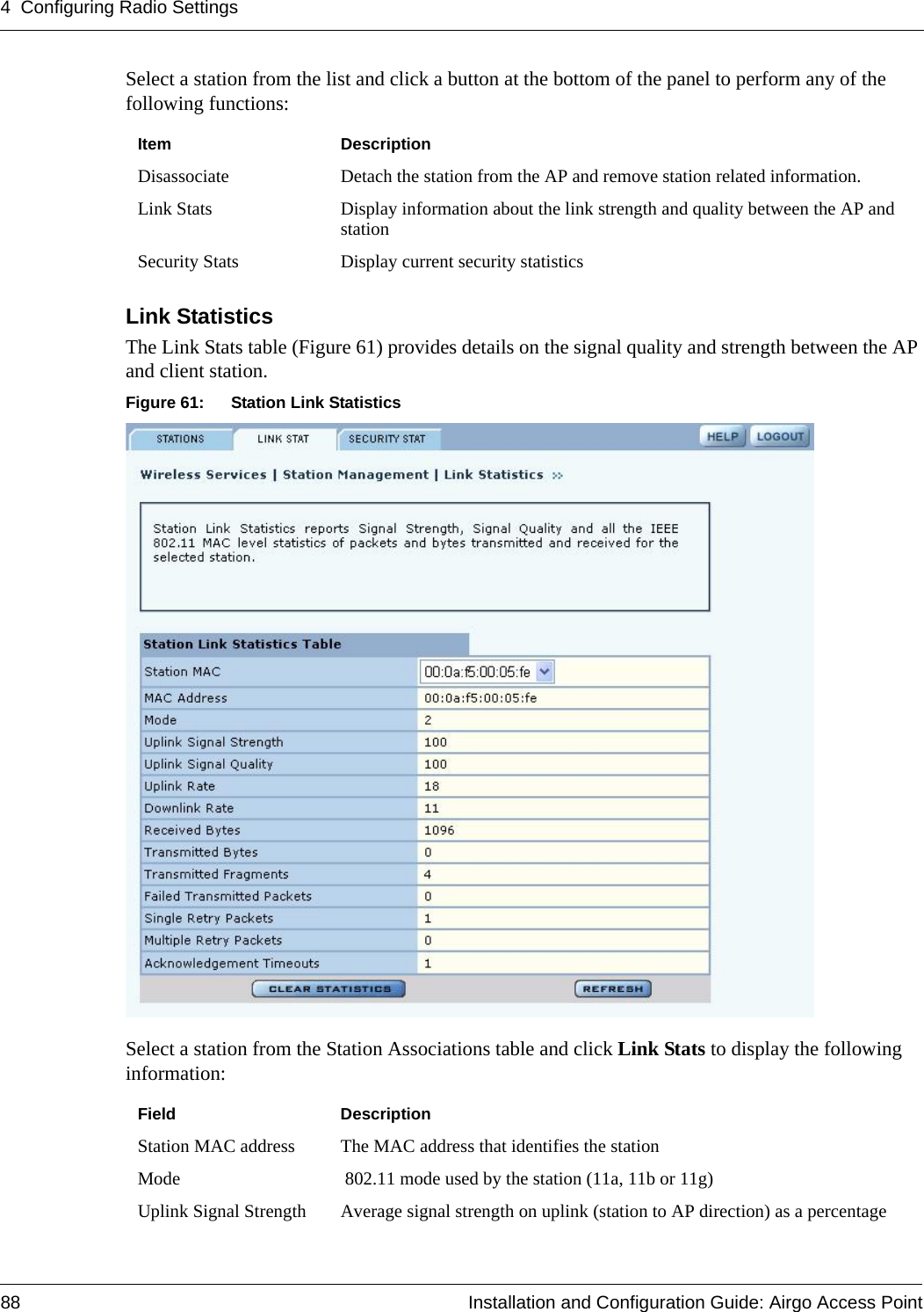 4 Configuring Radio Settings88 Installation and Configuration Guide: Airgo Access PointSelect a station from the list and click a button at the bottom of the panel to perform any of the following functions:Link StatisticsThe Link Stats table (Figure 61) provides details on the signal quality and strength between the AP and client station. Figure 61: Station Link StatisticsSelect a station from the Station Associations table and click Link Stats to display the following information:Item DescriptionDisassociate Detach the station from the AP and remove station related information.Link Stats Display information about the link strength and quality between the AP and stationSecurity Stats Display current security statisticsField DescriptionStation MAC address The MAC address that identifies the stationMode  802.11 mode used by the station (11a, 11b or 11g)Uplink Signal Strength Average signal strength on uplink (station to AP direction) as a percentage