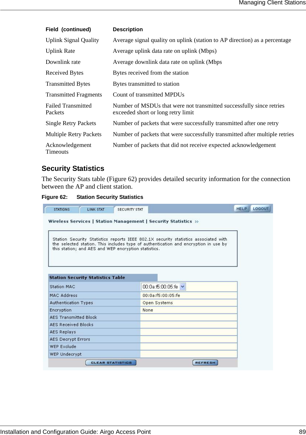 Managing Client StationsInstallation and Configuration Guide: Airgo Access Point 89Security StatisticsThe Security Stats table (Figure 62) provides detailed security information for the connection between the AP and client station.Figure 62: Station Security StatisticsUplink Signal Quality Average signal quality on uplink (station to AP direction) as a percentageUplink Rate Average uplink data rate on uplink (Mbps)Downlink rate Average downlink data rate on uplink (MbpsReceived Bytes Bytes received from the stationTransmitted Bytes Bytes transmitted to stationTransmitted Fragments Count of transmitted MPDUsFailed Transmitted Packets Number of MSDUs that were not transmitted successfully since retries exceeded short or long retry limitSingle Retry Packets Number of packets that were successfully transmitted after one retryMultiple Retry Packets Number of packets that were successfully transmitted after multiple retriesAcknowledgement Timeouts Number of packets that did not receive expected acknowledgementField  (continued) Description