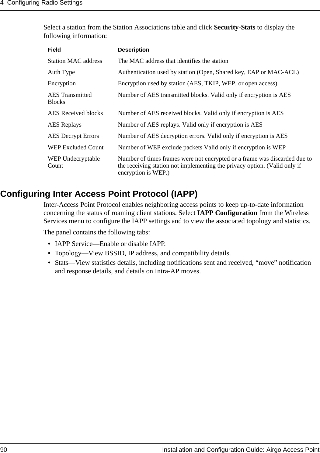 4 Configuring Radio Settings90 Installation and Configuration Guide: Airgo Access PointSelect a station from the Station Associations table and click Security-Stats to display the following information:Configuring Inter Access Point Protocol (IAPP)Inter-Access Point Protocol enables neighboring access points to keep up-to-date information concerning the status of roaming client stations. Select IAPP Configuration from the Wireless Services menu to configure the IAPP settings and to view the associated topology and statistics. The panel contains the following tabs:•IAPP Service—Enable or disable IAPP.•Topology—View BSSID, IP address, and compatibility details.•Stats—View statistics details, including notifications sent and received, “move” notification and response details, and details on Intra-AP moves.Field DescriptionStation MAC address The MAC address that identifies the stationAuth Type Authentication used by station (Open, Shared key, EAP or MAC-ACL) Encryption Encryption used by station (AES, TKIP, WEP, or open access) AES Transmitted Blocks Number of AES transmitted blocks. Valid only if encryption is AES AES Received blocks Number of AES received blocks. Valid only if encryption is AES AES Replays Number of AES replays. Valid only if encryption is AES AES Decrypt Errors Number of AES decryption errors. Valid only if encryption is AES WEP Excluded Count Number of WEP exclude packets Valid only if encryption is WEPWEP Undecryptable Count Number of times frames were not encrypted or a frame was discarded due to the receiving station not implementing the privacy option. (Valid only if encryption is WEP.)