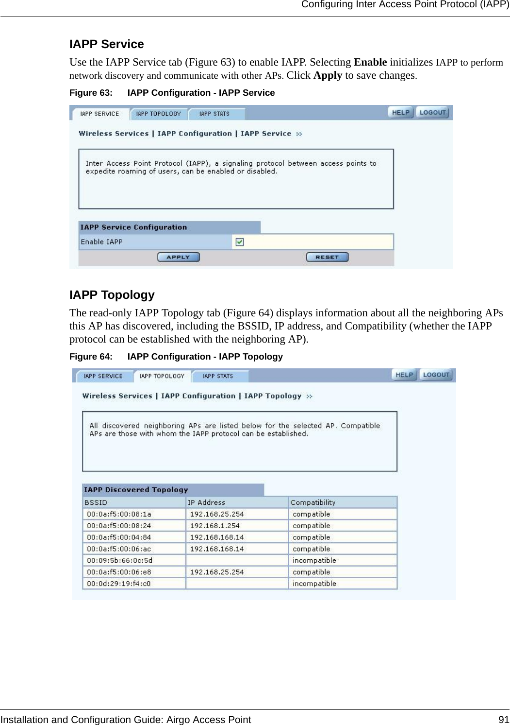 Configuring Inter Access Point Protocol (IAPP)Installation and Configuration Guide: Airgo Access Point 91IAPP Service Use the IAPP Service tab (Figure 63) to enable IAPP. Selecting Enable initializes IAPP to perform network discovery and communicate with other APs. Click Apply to save changes.Figure 63: IAPP Configuration - IAPP ServiceIAPP Topology The read-only IAPP Topology tab (Figure 64) displays information about all the neighboring APs this AP has discovered, including the BSSID, IP address, and Compatibility (whether the IAPP protocol can be established with the neighboring AP).Figure 64: IAPP Configuration - IAPP Topology