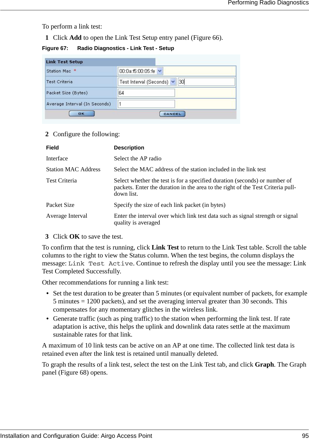 Performing Radio DiagnosticsInstallation and Configuration Guide: Airgo Access Point 95To perform a link test:1Click Add to open the Link Test Setup entry panel (Figure 66). Figure 67: Radio Diagnostics - Link Test - Setup2Configure the following:3Click OK to save the test. To confirm that the test is running, click Link Test to return to the Link Test table. Scroll the table columns to the right to view the Status column. When the test begins, the column displays the message: Link Test Active. Continue to refresh the display until you see the message: Link Test Completed Successfully. Other recommendations for running a link test:•Set the test duration to be greater than 5 minutes (or equivalent number of packets, for example 5 minutes = 1200 packets), and set the averaging interval greater than 30 seconds. This compensates for any momentary glitches in the wireless link.•Generate traffic (such as ping traffic) to the station when performing the link test. If rate adaptation is active, this helps the uplink and downlink data rates settle at the maximum sustainable rates for that link. A maximum of 10 link tests can be active on an AP at one time. The collected link test data is retained even after the link test is retained until manually deleted.To graph the results of a link test, select the test on the Link Test tab, and click Graph. The Graph panel (Figure 68) opens.Field DescriptionInterface Select the AP radioStation MAC Address Select the MAC address of the station included in the link testTest Criteria Select whether the test is for a specified duration (seconds) or number of packets. Enter the duration in the area to the right of the Test Criteria pull-down list.Packet Size Specify the size of each link packet (in bytes)Average Interval Enter the interval over which link test data such as signal strength or signal quality is averaged