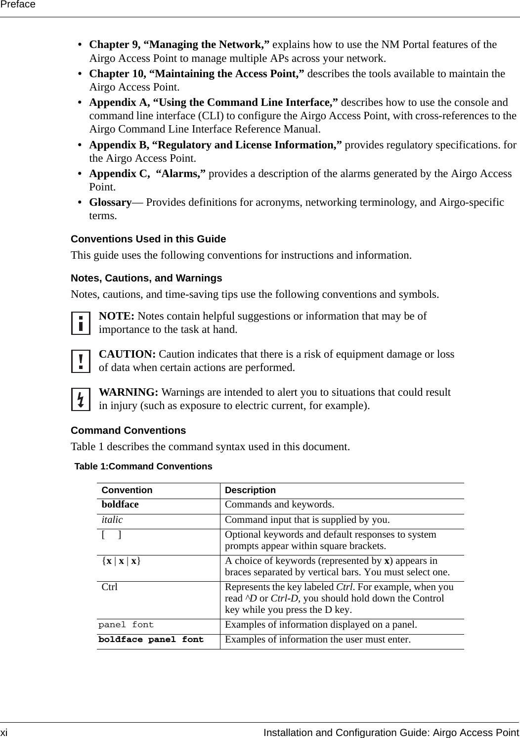 Prefacexi Installation and Configuration Guide: Airgo Access Point• Chapter 9, “Managing the Network,” explains how to use the NM Portal features of the Airgo Access Point to manage multiple APs across your network. • Chapter 10, “Maintaining the Access Point,” describes the tools available to maintain the Airgo Access Point.• Appendix A, “Using the Command Line Interface,” describes how to use the console and command line interface (CLI) to configure the Airgo Access Point, with cross-references to the Airgo Command Line Interface Reference Manual.• Appendix B, “Regulatory and License Information,” provides regulatory specifications. for the Airgo Access Point.• Appendix C,  “Alarms,” provides a description of the alarms generated by the Airgo Access Point.• Glossary— Provides definitions for acronyms, networking terminology, and Airgo-specific terms.Conventions Used in this GuideThis guide uses the following conventions for instructions and information.Notes, Cautions, and WarningsNotes, cautions, and time-saving tips use the following conventions and symbols.Command ConventionsTable 1 describes the command syntax used in this document.NOTE: Notes contain helpful suggestions or information that may be of importance to the task at hand.CAUTION: Caution indicates that there is a risk of equipment damage or loss of data when certain actions are performed.WARNING: Warnings are intended to alert you to situations that could result in injury (such as exposure to electric current, for example).Table 1:Command ConventionsConvention Descriptionboldface Commands and keywords.italic Command input that is supplied by you.[ ] Optional keywords and default responses to system prompts appear within square brackets.{x|x|x} A choice of keywords (represented by x) appears in braces separated by vertical bars. You must select one.Ctrl Represents the key labeled Ctrl. For example, when you read ^D or Ctrl-D, you should hold down the Control key while you press the D key.panel font Examples of information displayed on a panel.boldface panel font Examples of information the user must enter.