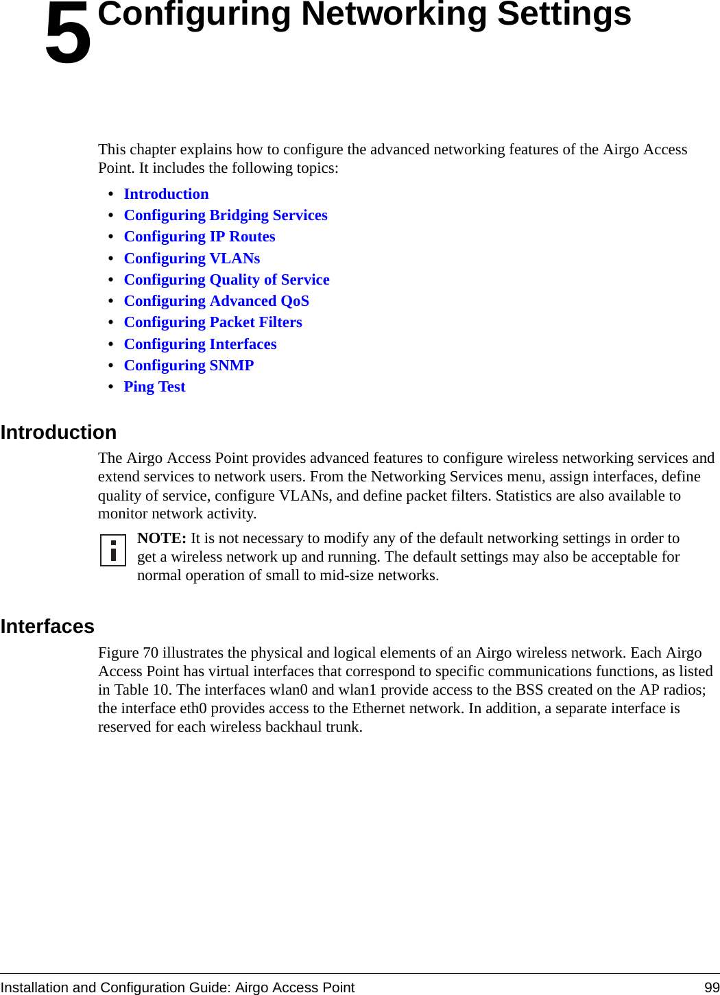 Installation and Configuration Guide: Airgo Access Point 995Configuring Networking SettingsThis chapter explains how to configure the advanced networking features of the Airgo Access Point. It includes the following topics:•Introduction•Configuring Bridging Services•Configuring IP Routes•Configuring VLANs•Configuring Quality of Service•Configuring Advanced QoS•Configuring Packet Filters•Configuring Interfaces•Configuring SNMP•Ping TestIntroductionThe Airgo Access Point provides advanced features to configure wireless networking services and extend services to network users. From the Networking Services menu, assign interfaces, define quality of service, configure VLANs, and define packet filters. Statistics are also available to monitor network activity.InterfacesFigure 70 illustrates the physical and logical elements of an Airgo wireless network. Each Airgo Access Point has virtual interfaces that correspond to specific communications functions, as listed in Table 10. The interfaces wlan0 and wlan1 provide access to the BSS created on the AP radios; the interface eth0 provides access to the Ethernet network. In addition, a separate interface is reserved for each wireless backhaul trunk. NOTE: It is not necessary to modify any of the default networking settings in order to get a wireless network up and running. The default settings may also be acceptable for normal operation of small to mid-size networks.