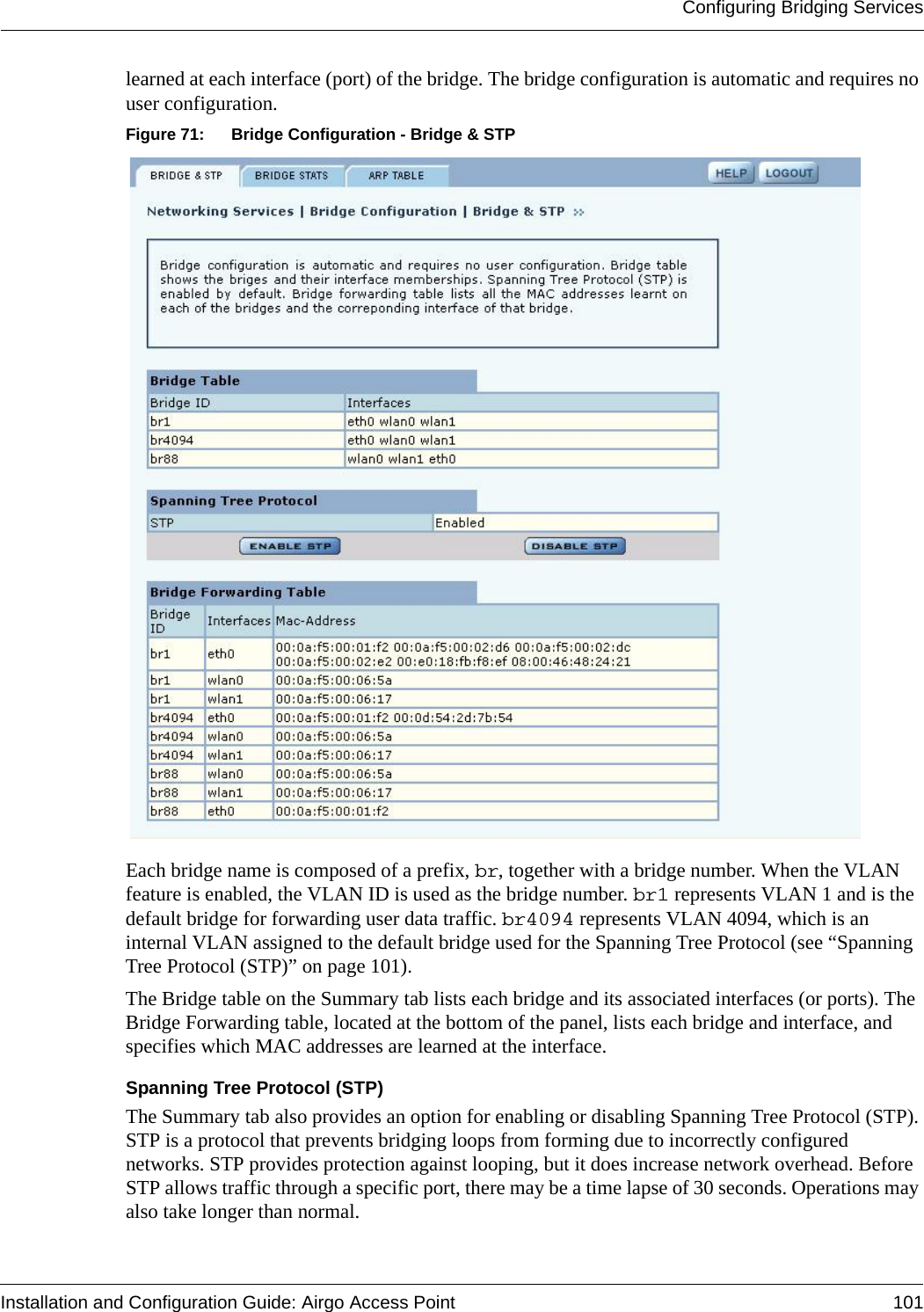 Configuring Bridging ServicesInstallation and Configuration Guide: Airgo Access Point 101learned at each interface (port) of the bridge. The bridge configuration is automatic and requires no user configuration. Figure 71: Bridge Configuration - Bridge &amp; STPEach bridge name is composed of a prefix, br, together with a bridge number. When the VLAN feature is enabled, the VLAN ID is used as the bridge number. br1 represents VLAN 1 and is the default bridge for forwarding user data traffic. br4094 represents VLAN 4094, which is an internal VLAN assigned to the default bridge used for the Spanning Tree Protocol (see “Spanning Tree Protocol (STP)” on page 101). The Bridge table on the Summary tab lists each bridge and its associated interfaces (or ports). The Bridge Forwarding table, located at the bottom of the panel, lists each bridge and interface, and specifies which MAC addresses are learned at the interface. Spanning Tree Protocol (STP)The Summary tab also provides an option for enabling or disabling Spanning Tree Protocol (STP). STP is a protocol that prevents bridging loops from forming due to incorrectly configured networks. STP provides protection against looping, but it does increase network overhead. Before STP allows traffic through a specific port, there may be a time lapse of 30 seconds. Operations may also take longer than normal.