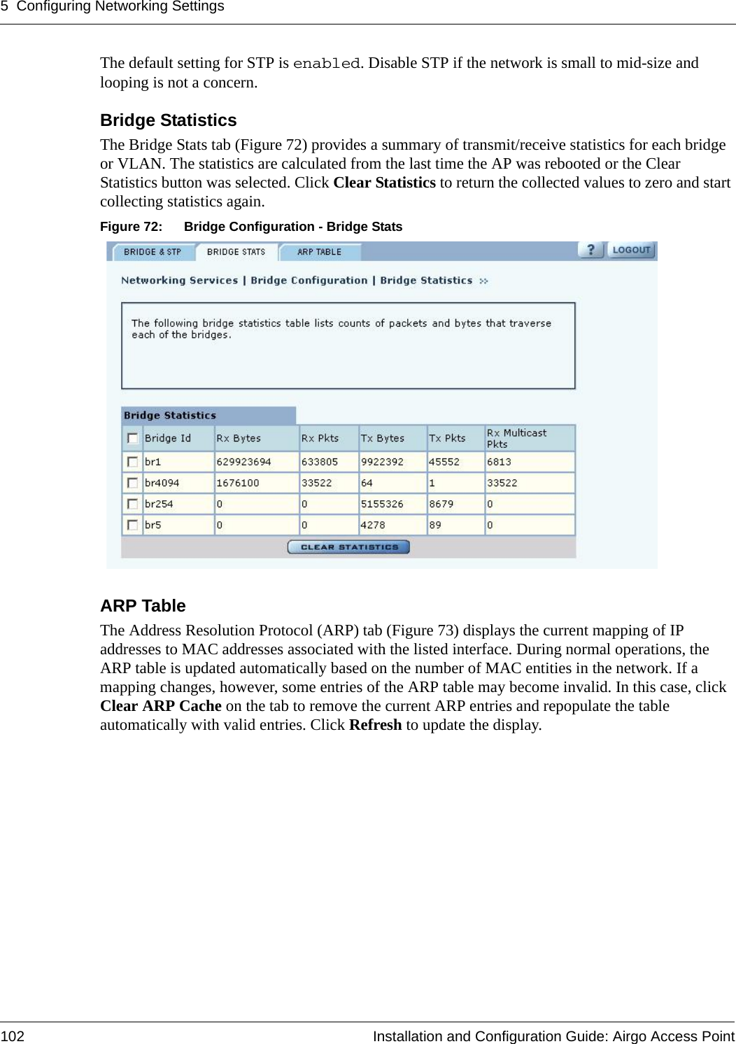 5 Configuring Networking Settings102 Installation and Configuration Guide: Airgo Access PointThe default setting for STP is enabled. Disable STP if the network is small to mid-size and looping is not a concern.Bridge Statistics The Bridge Stats tab (Figure 72) provides a summary of transmit/receive statistics for each bridge or VLAN. The statistics are calculated from the last time the AP was rebooted or the Clear Statistics button was selected. Click Clear Statistics to return the collected values to zero and start collecting statistics again.Figure 72: Bridge Configuration - Bridge StatsARP Table The Address Resolution Protocol (ARP) tab (Figure 73) displays the current mapping of IP addresses to MAC addresses associated with the listed interface. During normal operations, the ARP table is updated automatically based on the number of MAC entities in the network. If a mapping changes, however, some entries of the ARP table may become invalid. In this case, click Clear ARP Cache on the tab to remove the current ARP entries and repopulate the table automatically with valid entries. Click Refresh to update the display.