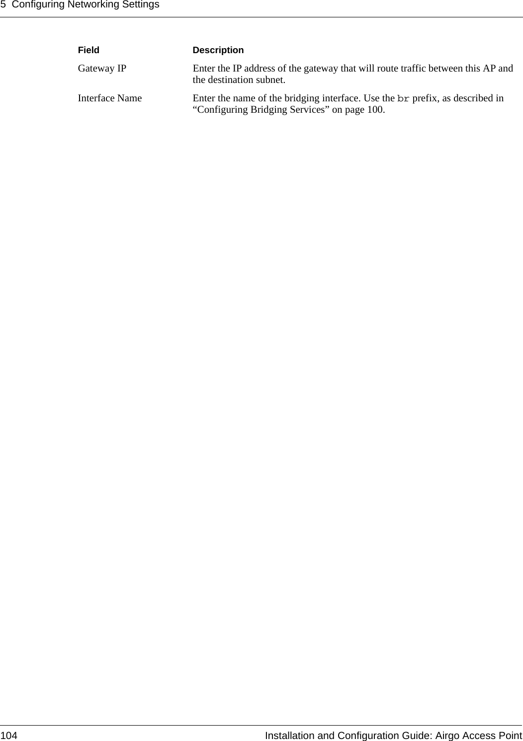 5 Configuring Networking Settings104 Installation and Configuration Guide: Airgo Access PointGateway IP Enter the IP address of the gateway that will route traffic between this AP and the destination subnet.Interface Name Enter the name of the bridging interface. Use the br prefix, as described in “Configuring Bridging Services” on page 100.Field Description
