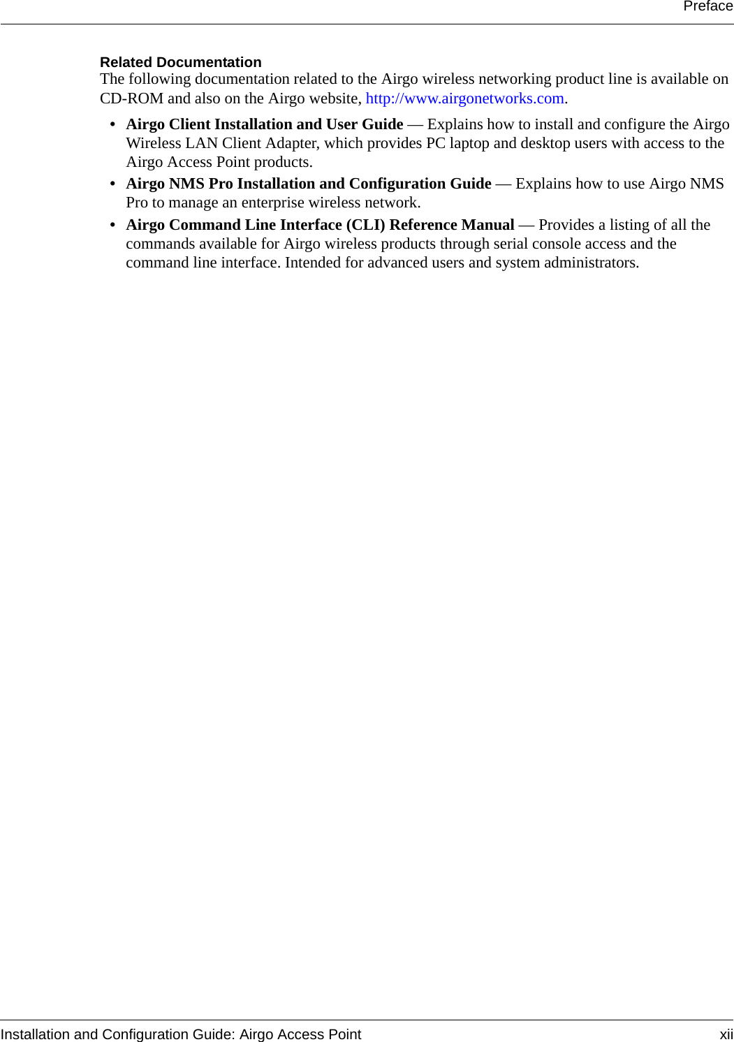 PrefaceInstallation and Configuration Guide: Airgo Access Point xiiRelated DocumentationThe following documentation related to the Airgo wireless networking product line is available on CD-ROM and also on the Airgo website, http://www.airgonetworks.com.• Airgo Client Installation and User Guide — Explains how to install and configure the Airgo Wireless LAN Client Adapter, which provides PC laptop and desktop users with access to the Airgo Access Point products.• Airgo NMS Pro Installation and Configuration Guide — Explains how to use Airgo NMS Pro to manage an enterprise wireless network.• Airgo Command Line Interface (CLI) Reference Manual — Provides a listing of all the commands available for Airgo wireless products through serial console access and the command line interface. Intended for advanced users and system administrators.