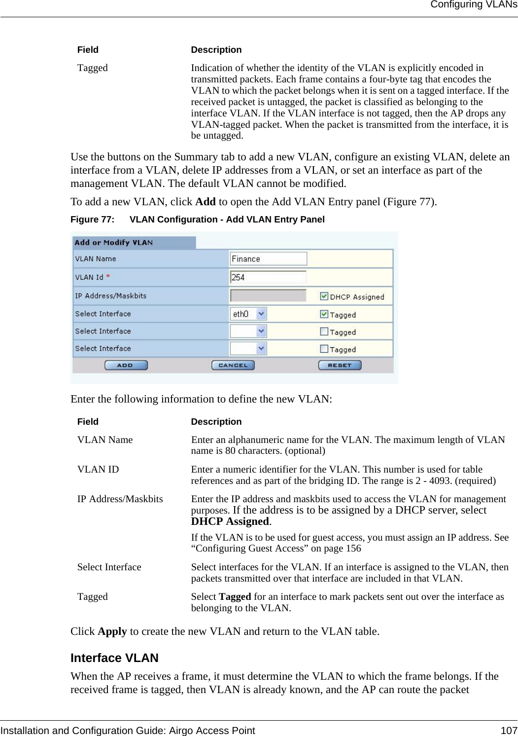 Configuring VLANsInstallation and Configuration Guide: Airgo Access Point 107Use the buttons on the Summary tab to add a new VLAN, configure an existing VLAN, delete an interface from a VLAN, delete IP addresses from a VLAN, or set an interface as part of the management VLAN. The default VLAN cannot be modified.To add a new VLAN, click Add to open the Add VLAN Entry panel (Figure 77).Figure 77: VLAN Configuration - Add VLAN Entry PanelEnter the following information to define the new VLAN:Click Apply to create the new VLAN and return to the VLAN table.Interface VLAN When the AP receives a frame, it must determine the VLAN to which the frame belongs. If the received frame is tagged, then VLAN is already known, and the AP can route the packet Tagged Indication of whether the identity of the VLAN is explicitly encoded in transmitted packets. Each frame contains a four-byte tag that encodes the VLAN to which the packet belongs when it is sent on a tagged interface. If the received packet is untagged, the packet is classified as belonging to the interface VLAN. If the VLAN interface is not tagged, then the AP drops any VLAN-tagged packet. When the packet is transmitted from the interface, it is be untagged. Field DescriptionVLAN Name  Enter an alphanumeric name for the VLAN. The maximum length of VLAN name is 80 characters. (optional)VLAN ID Enter a numeric identifier for the VLAN. This number is used for table references and as part of the bridging ID. The range is 2 - 4093. (required)IP Address/Maskbits Enter the IP address and maskbits used to access the VLAN for management purposes. If the address is to be assigned by a DHCP server, select DHCP Assigned.If the VLAN is to be used for guest access, you must assign an IP address. See “Configuring Guest Access” on page 156Select Interface  Select interfaces for the VLAN. If an interface is assigned to the VLAN, then packets transmitted over that interface are included in that VLAN. Tagged Select Tagged for an interface to mark packets sent out over the interface as belonging to the VLAN.Field Description