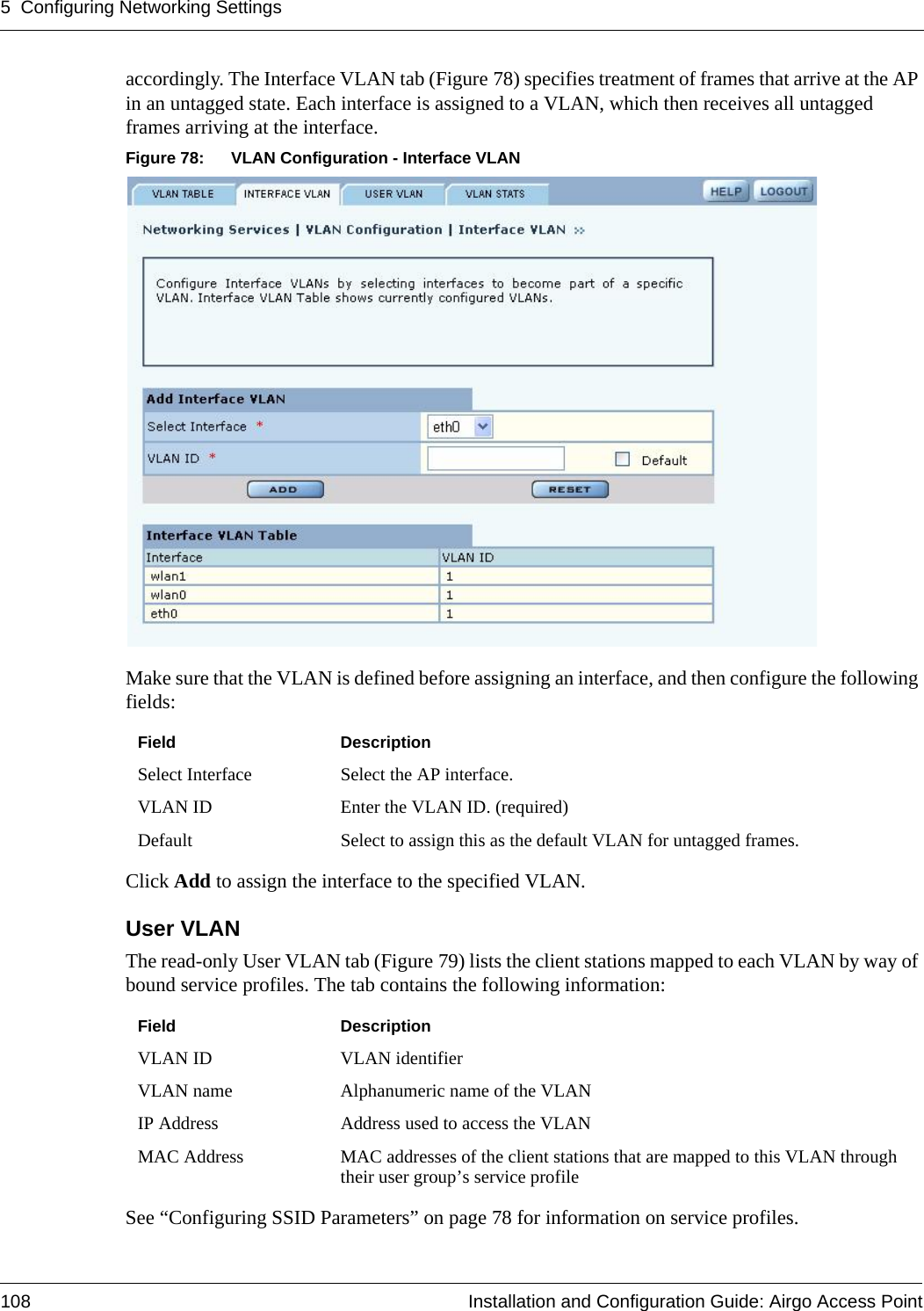 5 Configuring Networking Settings108 Installation and Configuration Guide: Airgo Access Pointaccordingly. The Interface VLAN tab (Figure 78) specifies treatment of frames that arrive at the AP in an untagged state. Each interface is assigned to a VLAN, which then receives all untagged frames arriving at the interface. Figure 78: VLAN Configuration - Interface VLANMake sure that the VLAN is defined before assigning an interface, and then configure the following fields: Click Add to assign the interface to the specified VLAN.User VLAN The read-only User VLAN tab (Figure 79) lists the client stations mapped to each VLAN by way of bound service profiles. The tab contains the following information:See “Configuring SSID Parameters” on page 78 for information on service profiles.Field DescriptionSelect Interface Select the AP interface.VLAN ID Enter the VLAN ID. (required)Default Select to assign this as the default VLAN for untagged frames.Field DescriptionVLAN ID VLAN identifierVLAN name Alphanumeric name of the VLANIP Address Address used to access the VLANMAC Address MAC addresses of the client stations that are mapped to this VLAN through their user group’s service profile