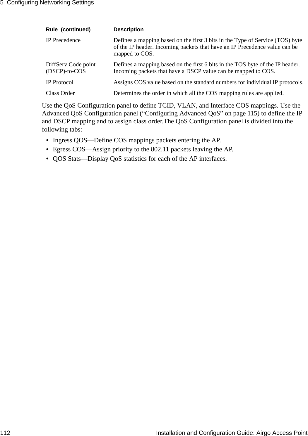 5 Configuring Networking Settings112 Installation and Configuration Guide: Airgo Access PointUse the QoS Configuration panel to define TCID, VLAN, and Interface COS mappings. Use the Advanced QoS Configuration panel (“Configuring Advanced QoS” on page 115) to define the IP and DSCP mapping and to assign class order.The QoS Configuration panel is divided into the following tabs:•Ingress QOS—Define COS mappings packets entering the AP. •Egress COS—Assign priority to the 802.11 packets leaving the AP.•QOS Stats—Display QoS statistics for each of the AP interfaces.IP Precedence Defines a mapping based on the first 3 bits in the Type of Service (TOS) byte of the IP header. Incoming packets that have an IP Precedence value can be mapped to COS.DiffServ Code point (DSCP)-to-COS Defines a mapping based on the first 6 bits in the TOS byte of the IP header. Incoming packets that have a DSCP value can be mapped to COS.IP Protocol Assigns COS value based on the standard numbers for individual IP protocols.Class Order Determines the order in which all the COS mapping rules are applied. Rule  (continued) Description