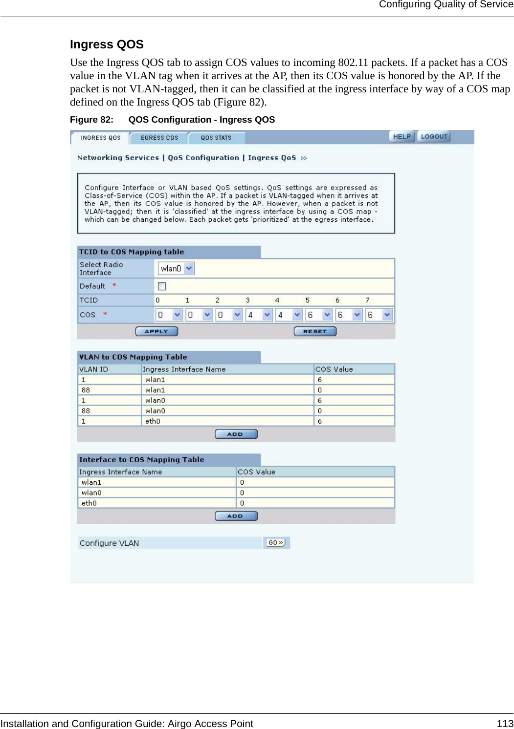 Configuring Quality of ServiceInstallation and Configuration Guide: Airgo Access Point 113Ingress QOS Use the Ingress QOS tab to assign COS values to incoming 802.11 packets. If a packet has a COS value in the VLAN tag when it arrives at the AP, then its COS value is honored by the AP. If the packet is not VLAN-tagged, then it can be classified at the ingress interface by way of a COS map defined on the Ingress QOS tab (Figure 82).Figure 82: QOS Configuration - Ingress QOS