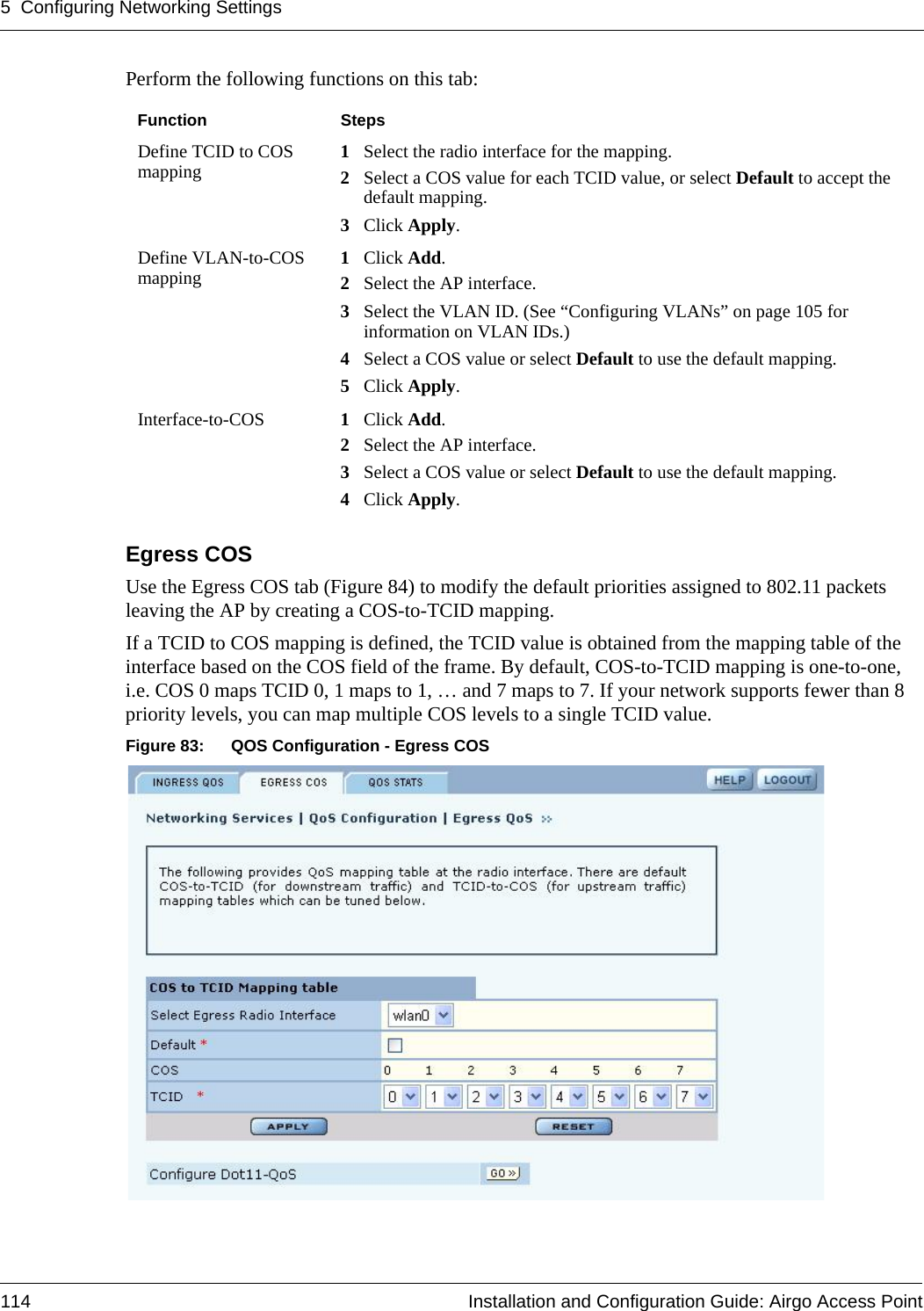 5 Configuring Networking Settings114 Installation and Configuration Guide: Airgo Access PointPerform the following functions on this tab:Egress COS Use the Egress COS tab (Figure 84) to modify the default priorities assigned to 802.11 packets leaving the AP by creating a COS-to-TCID mapping. If a TCID to COS mapping is defined, the TCID value is obtained from the mapping table of the interface based on the COS field of the frame. By default, COS-to-TCID mapping is one-to-one, i.e. COS 0 maps TCID 0, 1 maps to 1, … and 7 maps to 7. If your network supports fewer than 8 priority levels, you can map multiple COS levels to a single TCID value.Figure 83: QOS Configuration - Egress COSFunction StepsDefine TCID to COS mapping 1Select the radio interface for the mapping.2Select a COS value for each TCID value, or select Default to accept the default mapping.3Click Apply.Define VLAN-to-COS mapping 1Click Add.2Select the AP interface.3Select the VLAN ID. (See “Configuring VLANs” on page 105 for information on VLAN IDs.)4Select a COS value or select Default to use the default mapping.5Click Apply.Interface-to-COS  1Click Add.2Select the AP interface.3Select a COS value or select Default to use the default mapping.4Click Apply.