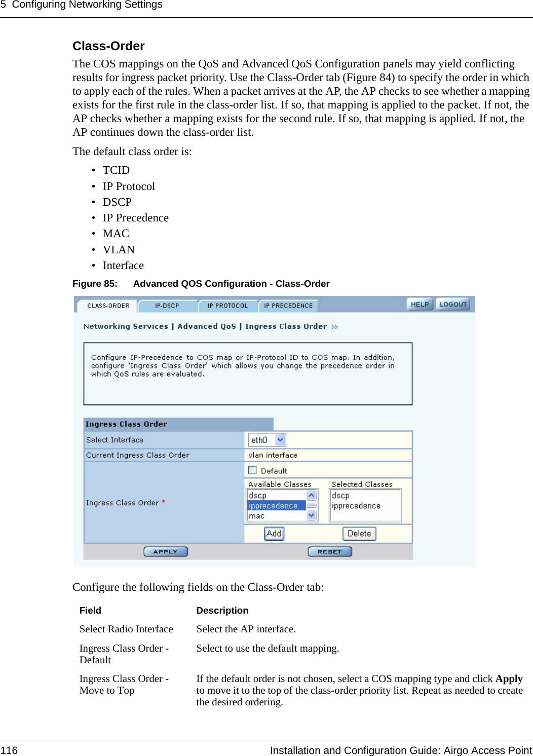 5 Configuring Networking Settings116 Installation and Configuration Guide: Airgo Access PointClass-OrderThe COS mappings on the QoS and Advanced QoS Configuration panels may yield conflicting results for ingress packet priority. Use the Class-Order tab (Figure 84) to specify the order in which to apply each of the rules. When a packet arrives at the AP, the AP checks to see whether a mapping exists for the first rule in the class-order list. If so, that mapping is applied to the packet. If not, the AP checks whether a mapping exists for the second rule. If so, that mapping is applied. If not, the AP continues down the class-order list. The default class order is:•TCID• IP Protocol•DSCP• IP Precedence•MAC•VLAN• InterfaceFigure 85: Advanced QOS Configuration - Class-OrderConfigure the following fields on the Class-Order tab:Field DescriptionSelect Radio Interface Select the AP interface.Ingress Class Order - Default Select to use the default mapping.Ingress Class Order - Move to Top If the default order is not chosen, select a COS mapping type and click Apply to move it to the top of the class-order priority list. Repeat as needed to create the desired ordering.