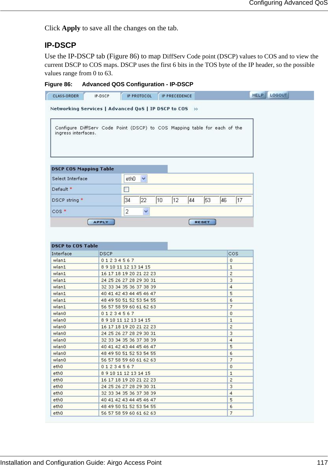 Configuring Advanced QoSInstallation and Configuration Guide: Airgo Access Point 117Click Apply to save all the changes on the tab.IP-DSCPUse the IP-DSCP tab (Figure 86) to map DiffServ Code point (DSCP) values to COS and to view the current DSCP to COS maps. DSCP uses the first 6 bits in the TOS byte of the IP header, so the possible values range from 0 to 63.Figure 86: Advanced QOS Configuration - IP-DSCP