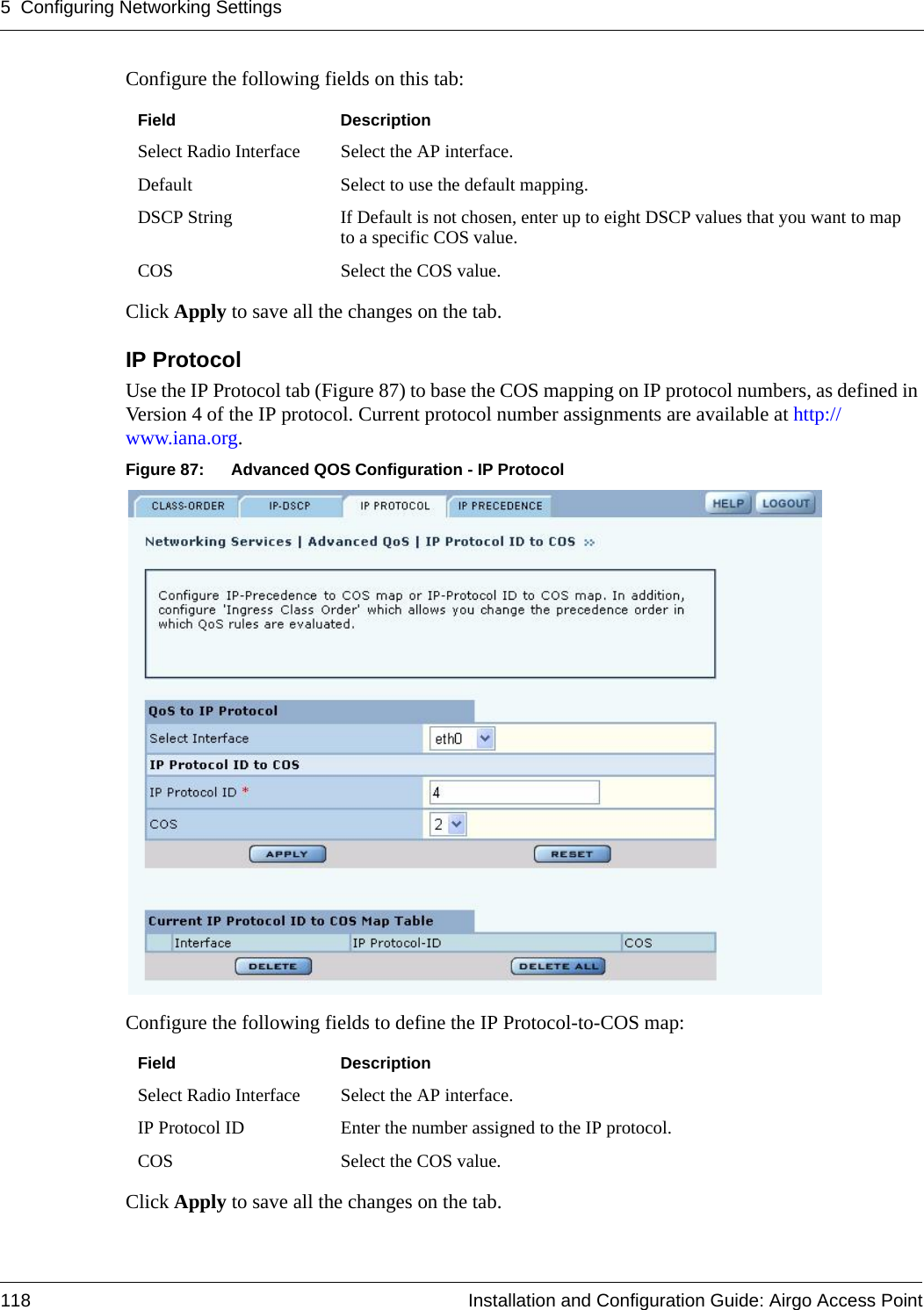 5 Configuring Networking Settings118 Installation and Configuration Guide: Airgo Access PointConfigure the following fields on this tab:Click Apply to save all the changes on the tab.IP ProtocolUse the IP Protocol tab (Figure 87) to base the COS mapping on IP protocol numbers, as defined in Version 4 of the IP protocol. Current protocol number assignments are available at http://www.iana.org.Figure 87: Advanced QOS Configuration - IP ProtocolConfigure the following fields to define the IP Protocol-to-COS map:Click Apply to save all the changes on the tab.Field DescriptionSelect Radio Interface Select the AP interface.Default Select to use the default mapping.DSCP String If Default is not chosen, enter up to eight DSCP values that you want to map to a specific COS value. COS Select the COS value.Field DescriptionSelect Radio Interface Select the AP interface.IP Protocol ID Enter the number assigned to the IP protocol.COS Select the COS value.