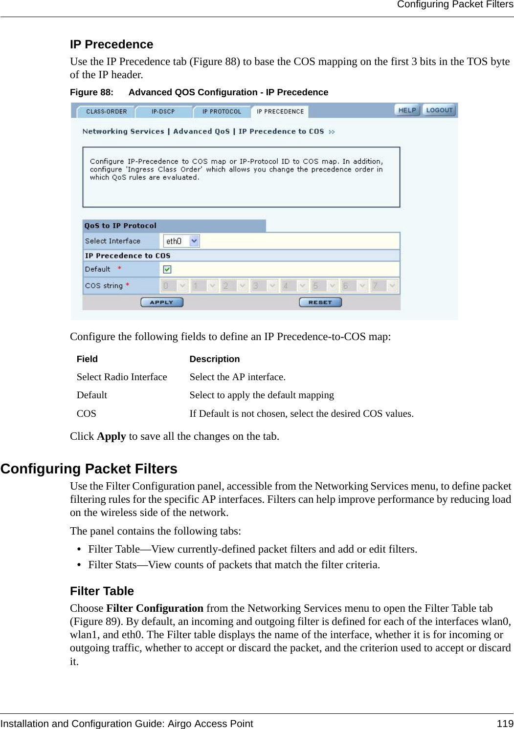 Configuring Packet FiltersInstallation and Configuration Guide: Airgo Access Point 119IP PrecedenceUse the IP Precedence tab (Figure 88) to base the COS mapping on the first 3 bits in the TOS byte of the IP header.Figure 88: Advanced QOS Configuration - IP PrecedenceConfigure the following fields to define an IP Precedence-to-COS map:Click Apply to save all the changes on the tab.Configuring Packet FiltersUse the Filter Configuration panel, accessible from the Networking Services menu, to define packet filtering rules for the specific AP interfaces. Filters can help improve performance by reducing load on the wireless side of the network.The panel contains the following tabs:•Filter Table—View currently-defined packet filters and add or edit filters.•Filter Stats—View counts of packets that match the filter criteria.Filter Table Choose Filter Configuration from the Networking Services menu to open the Filter Table tab (Figure 89). By default, an incoming and outgoing filter is defined for each of the interfaces wlan0, wlan1, and eth0. The Filter table displays the name of the interface, whether it is for incoming or outgoing traffic, whether to accept or discard the packet, and the criterion used to accept or discard it.Field DescriptionSelect Radio Interface Select the AP interface.Default Select to apply the default mappingCOS If Default is not chosen, select the desired COS values.