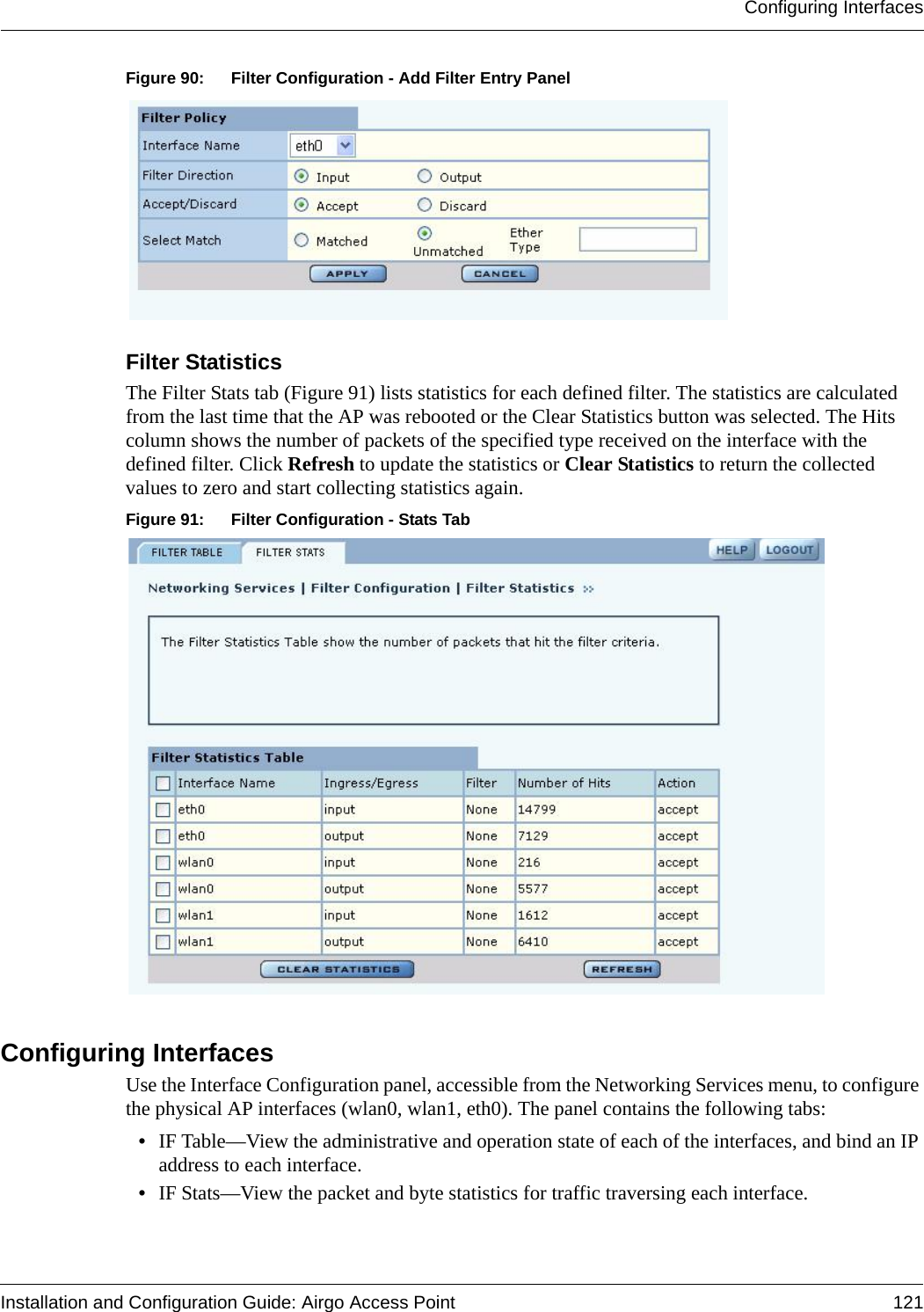 Configuring InterfacesInstallation and Configuration Guide: Airgo Access Point 121Figure 90: Filter Configuration - Add Filter Entry PanelFilter Statistics The Filter Stats tab (Figure 91) lists statistics for each defined filter. The statistics are calculated from the last time that the AP was rebooted or the Clear Statistics button was selected. The Hits column shows the number of packets of the specified type received on the interface with the defined filter. Click Refresh to update the statistics or Clear Statistics to return the collected values to zero and start collecting statistics again.Figure 91: Filter Configuration - Stats TabConfiguring InterfacesUse the Interface Configuration panel, accessible from the Networking Services menu, to configure the physical AP interfaces (wlan0, wlan1, eth0). The panel contains the following tabs:•IF Table—View the administrative and operation state of each of the interfaces, and bind an IP address to each interface.•IF Stats—View the packet and byte statistics for traffic traversing each interface.