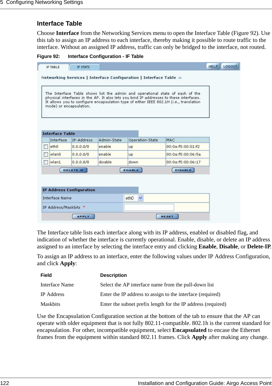 5 Configuring Networking Settings122 Installation and Configuration Guide: Airgo Access PointInterface Table Choose Interface from the Networking Services menu to open the Interface Table (Figure 92). Use this tab to assign an IP address to each interface, thereby making it possible to route traffic to the interface. Without an assigned IP address, traffic can only be bridged to the interface, not routed. Figure 92: Interface Configuration - IF TableThe Interface table lists each interface along with its IP address, enabled or disabled flag, and indication of whether the interface is currently operational. Enable, disable, or delete an IP address assigned to an interface by selecting the interface entry and clicking Enable, Disable, or Delete-IP.To assign an IP address to an interface, enter the following values under IP Address Configuration, and click Apply:Use the Encapsulation Configuration section at the bottom of the tab to ensure that the AP can operate with older equipment that is not fully 802.11-compatible. 802.1h is the current standard for encapsulation. For other, incompatible equipment, select Encapsulated to encase the Ethernet frames from the equipment within standard 802.11 frames. Click Apply after making any change.Field DescriptionInterface Name Select the AP interface name from the pull-down listIP Address Enter the IP address to assign to the interface (required)Maskbits Enter the subnet prefix length for the IP address (required)