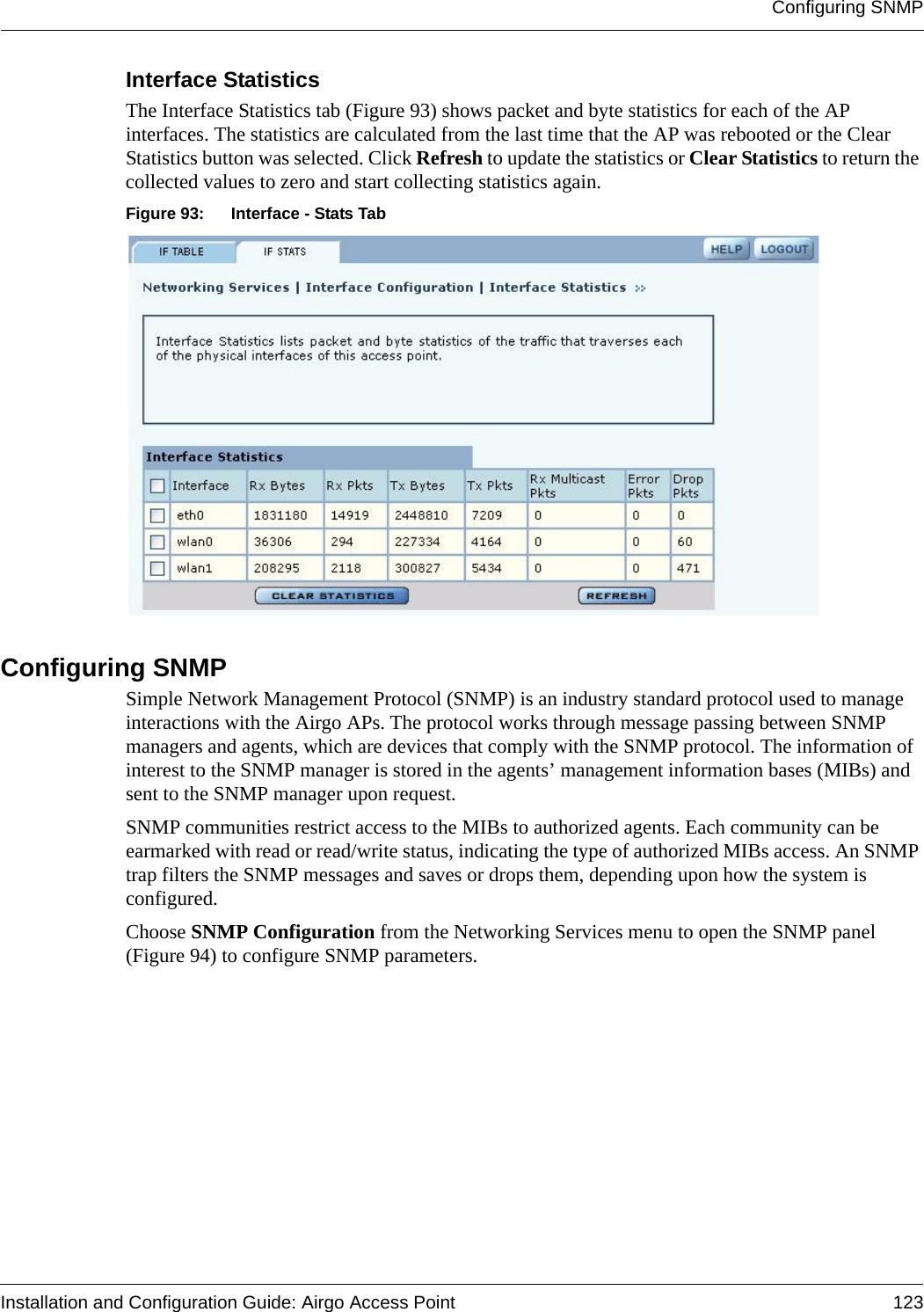 Configuring SNMPInstallation and Configuration Guide: Airgo Access Point 123Interface Statistics The Interface Statistics tab (Figure 93) shows packet and byte statistics for each of the AP interfaces. The statistics are calculated from the last time that the AP was rebooted or the Clear Statistics button was selected. Click Refresh to update the statistics or Clear Statistics to return the collected values to zero and start collecting statistics again.Figure 93: Interface - Stats TabConfiguring SNMP Simple Network Management Protocol (SNMP) is an industry standard protocol used to manage interactions with the Airgo APs. The protocol works through message passing between SNMP managers and agents, which are devices that comply with the SNMP protocol. The information of interest to the SNMP manager is stored in the agents’ management information bases (MIBs) and sent to the SNMP manager upon request. SNMP communities restrict access to the MIBs to authorized agents. Each community can be earmarked with read or read/write status, indicating the type of authorized MIBs access. An SNMP trap filters the SNMP messages and saves or drops them, depending upon how the system is configured.Choose SNMP Configuration from the Networking Services menu to open the SNMP panel (Figure 94) to configure SNMP parameters.