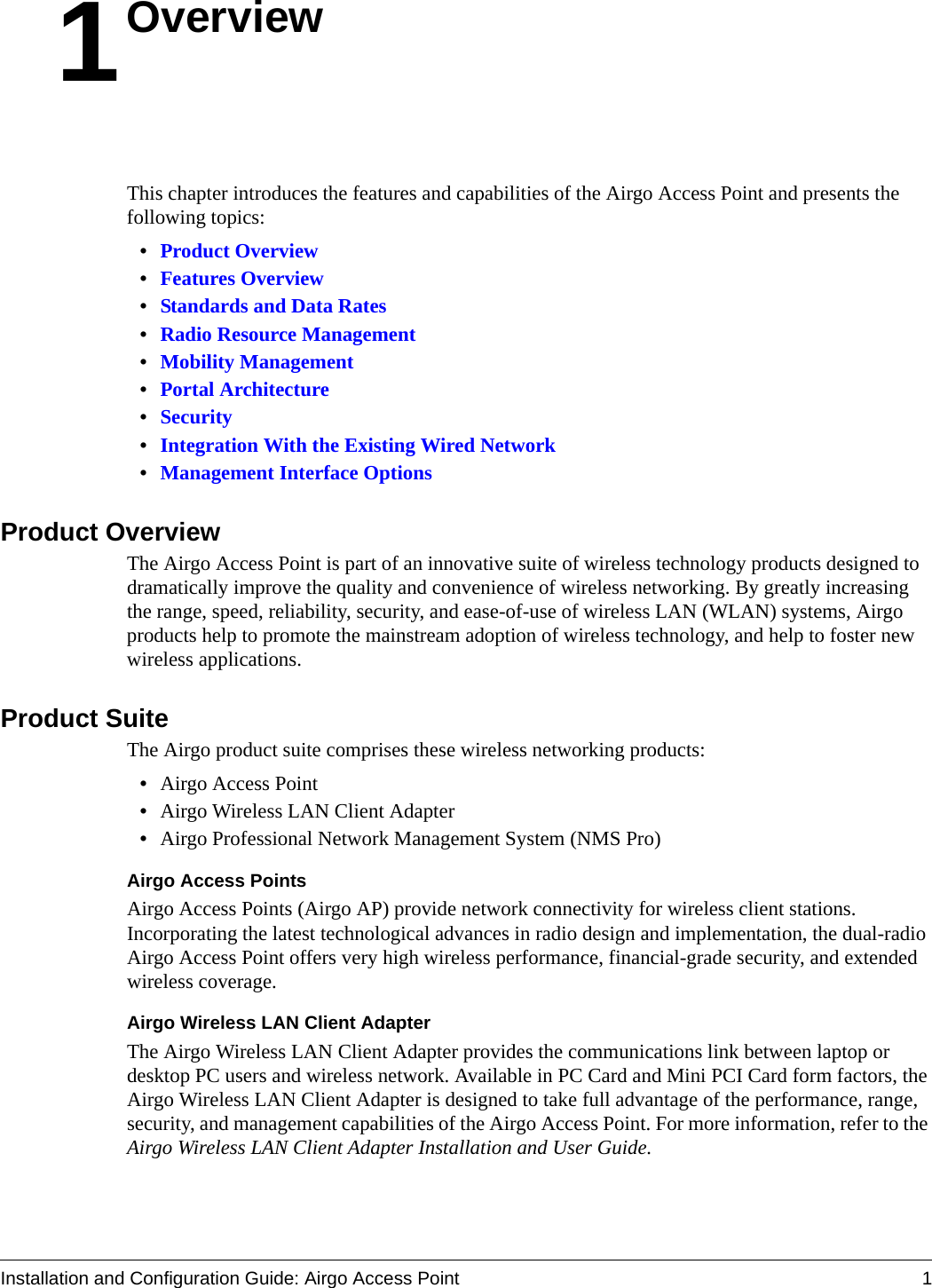 Installation and Configuration Guide: Airgo Access Point 11OverviewThis chapter introduces the features and capabilities of the Airgo Access Point and presents the following topics:•Product Overview•Features Overview•Standards and Data Rates•Radio Resource Management•Mobility Management•Portal Architecture•Security•Integration With the Existing Wired Network•Management Interface OptionsProduct OverviewThe Airgo Access Point is part of an innovative suite of wireless technology products designed to dramatically improve the quality and convenience of wireless networking. By greatly increasing the range, speed, reliability, security, and ease-of-use of wireless LAN (WLAN) systems, Airgo products help to promote the mainstream adoption of wireless technology, and help to foster new wireless applications. Product SuiteThe Airgo product suite comprises these wireless networking products:•Airgo Access Point•Airgo Wireless LAN Client Adapter•Airgo Professional Network Management System (NMS Pro)Airgo Access PointsAirgo Access Points (Airgo AP) provide network connectivity for wireless client stations. Incorporating the latest technological advances in radio design and implementation, the dual-radio Airgo Access Point offers very high wireless performance, financial-grade security, and extended wireless coverage. Airgo Wireless LAN Client AdapterThe Airgo Wireless LAN Client Adapter provides the communications link between laptop or desktop PC users and wireless network. Available in PC Card and Mini PCI Card form factors, the Airgo Wireless LAN Client Adapter is designed to take full advantage of the performance, range, security, and management capabilities of the Airgo Access Point. For more information, refer to the Airgo Wireless LAN Client Adapter Installation and User Guide.