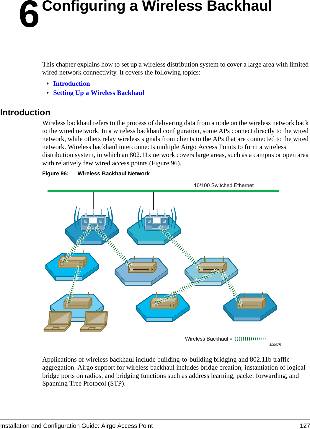 Installation and Configuration Guide: Airgo Access Point 1276Configuring a Wireless BackhaulThis chapter explains how to set up a wireless distribution system to cover a large area with limited wired network connectivity. It covers the following topics:•Introduction•Setting Up a Wireless BackhaulIntroductionWireless backhaul refers to the process of delivering data from a node on the wireless network back to the wired network. In a wireless backhaul configuration, some APs connect directly to the wired network, while others relay wireless signals from clients to the APs that are connected to the wired network. Wireless backhaul interconnects multiple Airgo Access Points to form a wireless distribution system, in which an 802.11x network covers large areas, such as a campus or open area with relatively few wired access points (Figure 96).Figure 96: Wireless Backhaul NetworkApplications of wireless backhaul include building-to-building bridging and 802.11b traffic aggregation. Airgo support for wireless backhaul includes bridge creation, instantiation of logical bridge ports on radios, and bridging functions such as address learning, packet forwarding, and Spanning Tree Protocol (STP).A0007BWireless Backhaul = 10/100 Switched Ethernet