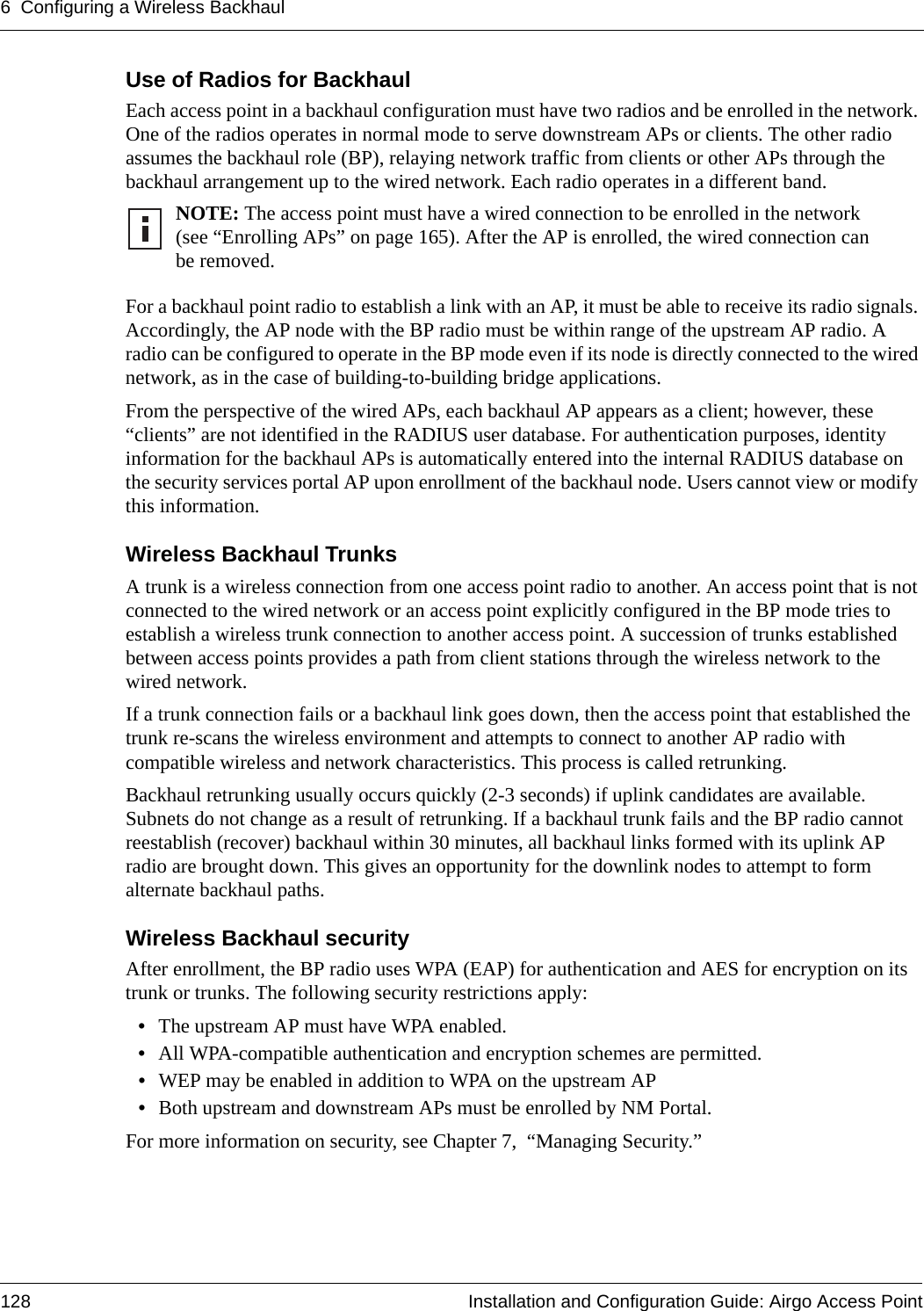 6 Configuring a Wireless Backhaul128 Installation and Configuration Guide: Airgo Access PointUse of Radios for BackhaulEach access point in a backhaul configuration must have two radios and be enrolled in the network. One of the radios operates in normal mode to serve downstream APs or clients. The other radio assumes the backhaul role (BP), relaying network traffic from clients or other APs through the backhaul arrangement up to the wired network. Each radio operates in a different band.For a backhaul point radio to establish a link with an AP, it must be able to receive its radio signals. Accordingly, the AP node with the BP radio must be within range of the upstream AP radio. A radio can be configured to operate in the BP mode even if its node is directly connected to the wired network, as in the case of building-to-building bridge applications. From the perspective of the wired APs, each backhaul AP appears as a client; however, these “clients” are not identified in the RADIUS user database. For authentication purposes, identity information for the backhaul APs is automatically entered into the internal RADIUS database on the security services portal AP upon enrollment of the backhaul node. Users cannot view or modify this information.Wireless Backhaul TrunksA trunk is a wireless connection from one access point radio to another. An access point that is not connected to the wired network or an access point explicitly configured in the BP mode tries to establish a wireless trunk connection to another access point. A succession of trunks established between access points provides a path from client stations through the wireless network to the wired network.If a trunk connection fails or a backhaul link goes down, then the access point that established the trunk re-scans the wireless environment and attempts to connect to another AP radio with compatible wireless and network characteristics. This process is called retrunking. Backhaul retrunking usually occurs quickly (2-3 seconds) if uplink candidates are available. Subnets do not change as a result of retrunking. If a backhaul trunk fails and the BP radio cannot reestablish (recover) backhaul within 30 minutes, all backhaul links formed with its uplink AP radio are brought down. This gives an opportunity for the downlink nodes to attempt to form alternate backhaul paths.Wireless Backhaul securityAfter enrollment, the BP radio uses WPA (EAP) for authentication and AES for encryption on its trunk or trunks. The following security restrictions apply:•The upstream AP must have WPA enabled. •All WPA-compatible authentication and encryption schemes are permitted.•WEP may be enabled in addition to WPA on the upstream AP•Both upstream and downstream APs must be enrolled by NM Portal.For more information on security, see Chapter 7,  “Managing Security.”NOTE: The access point must have a wired connection to be enrolled in the network (see “Enrolling APs” on page 165). After the AP is enrolled, the wired connection can be removed.