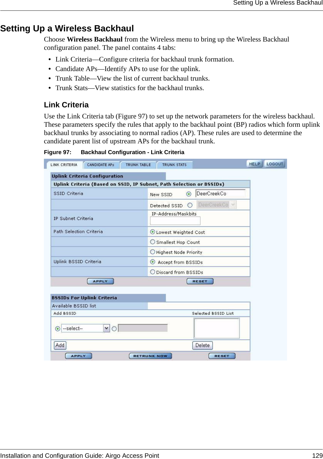 Setting Up a Wireless BackhaulInstallation and Configuration Guide: Airgo Access Point 129Setting Up a Wireless BackhaulChoose Wireless Backhaul from the Wireless menu to bring up the Wireless Backhaul configuration panel. The panel contains 4 tabs:•Link Criteria—Configure criteria for backhaul trunk formation.•Candidate APs—Identify APs to use for the uplink.•Trunk Table—View the list of current backhaul trunks.•Trunk Stats—View statistics for the backhaul trunks.Link Criteria Use the Link Criteria tab (Figure 97) to set up the network parameters for the wireless backhaul. These parameters specify the rules that apply to the backhaul point (BP) radios which form uplink backhaul trunks by associating to normal radios (AP). These rules are used to determine the candidate parent list of upstream APs for the backhaul trunk.Figure 97: Backhaul Configuration - Link Criteria