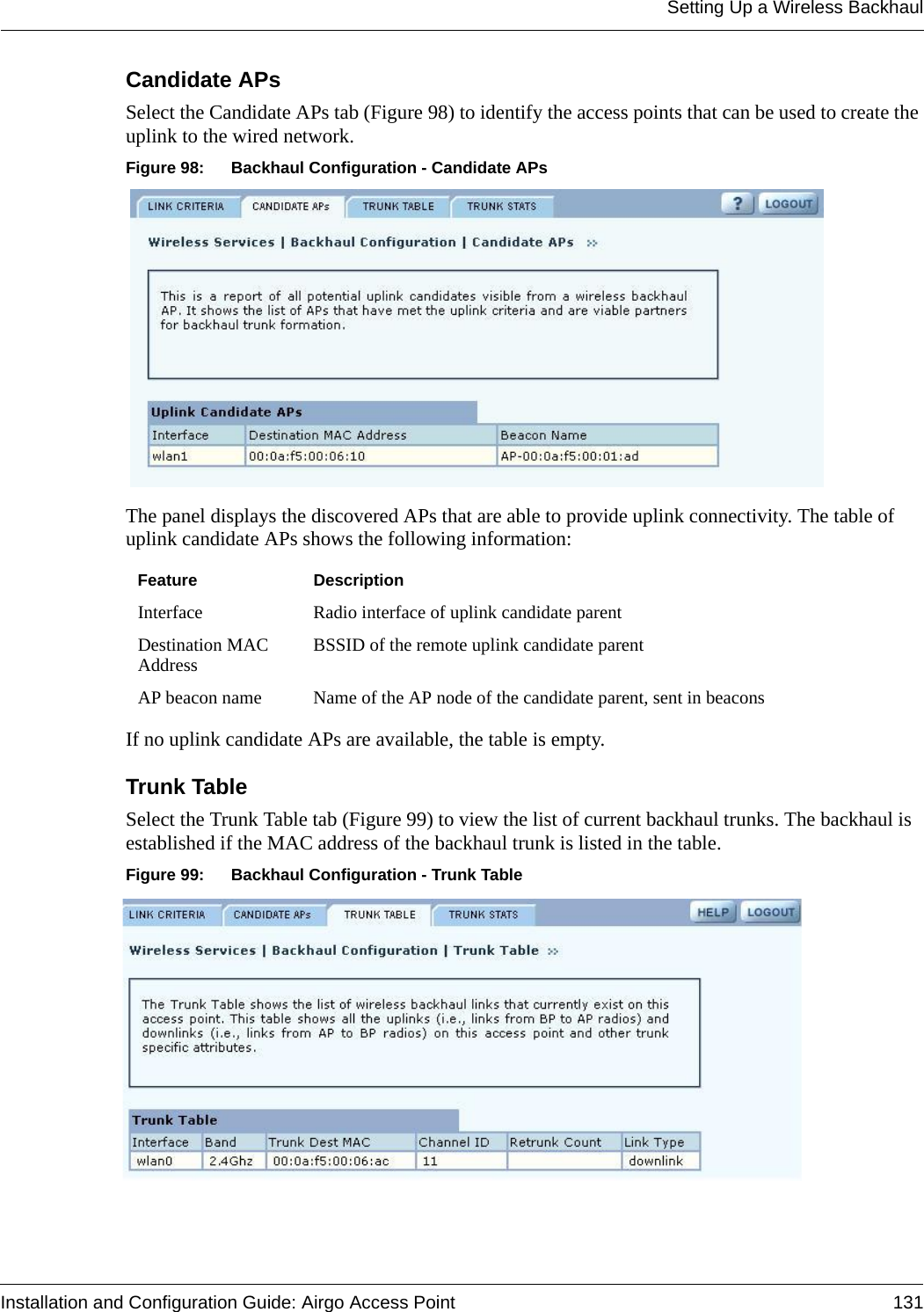 Setting Up a Wireless BackhaulInstallation and Configuration Guide: Airgo Access Point 131Candidate APs Select the Candidate APs tab (Figure 98) to identify the access points that can be used to create the uplink to the wired network. Figure 98: Backhaul Configuration - Candidate APsThe panel displays the discovered APs that are able to provide uplink connectivity. The table of uplink candidate APs shows the following information:If no uplink candidate APs are available, the table is empty.Trunk TableSelect the Trunk Table tab (Figure 99) to view the list of current backhaul trunks. The backhaul is established if the MAC address of the backhaul trunk is listed in the table.Figure 99: Backhaul Configuration - Trunk TableFeature DescriptionInterface Radio interface of uplink candidate parentDestination MAC Address BSSID of the remote uplink candidate parentAP beacon name Name of the AP node of the candidate parent, sent in beacons