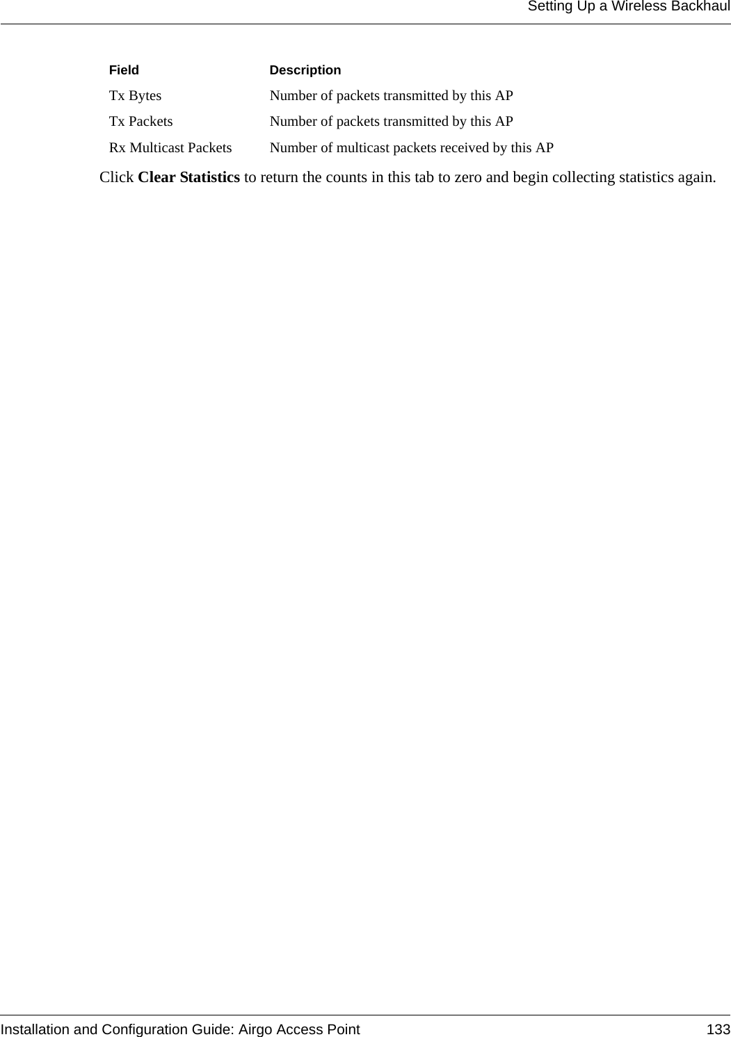 Setting Up a Wireless BackhaulInstallation and Configuration Guide: Airgo Access Point 133Click Clear Statistics to return the counts in this tab to zero and begin collecting statistics again.Tx Bytes Number of packets transmitted by this APTx Packets Number of packets transmitted by this APRx Multicast Packets Number of multicast packets received by this APField Description