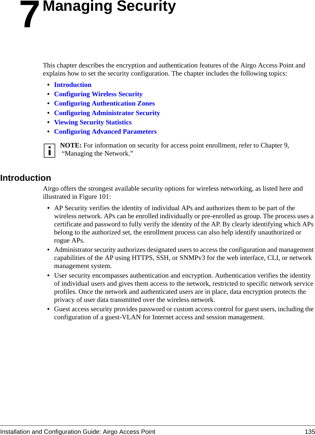 Installation and Configuration Guide: Airgo Access Point 1357Managing SecurityThis chapter describes the encryption and authentication features of the Airgo Access Point and explains how to set the security configuration. The chapter includes the following topics:•Introduction•Configuring Wireless Security•Configuring Authentication Zones•Configuring Administrator Security•Viewing Security Statistics•Configuring Advanced ParametersIntroductionAirgo offers the strongest available security options for wireless networking, as listed here and illustrated in Figure 101:•AP Security verifies the identity of individual APs and authorizes them to be part of the wireless network. APs can be enrolled individually or pre-enrolled as group. The process uses a certificate and password to fully verify the identity of the AP. By clearly identifying which APs belong to the authorized set, the enrollment process can also help identify unauthorized or rogue APs. •Administrator security authorizes designated users to access the configuration and management capabilities of the AP using HTTPS, SSH, or SNMPv3 for the web interface, CLI, or network management system. •User security encompasses authentication and encryption. Authentication verifies the identity of individual users and gives them access to the network, restricted to specific network service profiles. Once the network and authenticated users are in place, data encryption protects the privacy of user data transmitted over the wireless network.•Guest access security provides password or custom access control for guest users, including the configuration of a guest-VLAN for Internet access and session management.NOTE: For information on security for access point enrollment, refer to Chapter 9, “Managing the Network.”