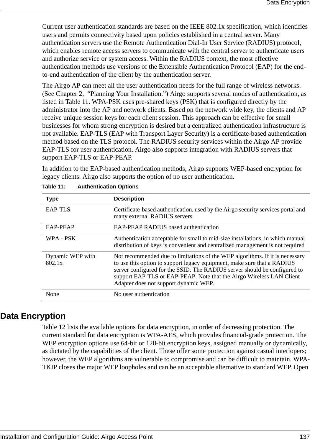 Data EncryptionInstallation and Configuration Guide: Airgo Access Point 137Current user authentication standards are based on the IEEE 802.1x specification, which identifies users and permits connectivity based upon policies established in a central server. Many authentication servers use the Remote Authentication Dial-In User Service (RADIUS) protocol, which enables remote access servers to communicate with the central server to authenticate users and authorize service or system access. Within the RADIUS context, the most effective authentication methods use versions of the Extensible Authentication Protocol (EAP) for the end-to-end authentication of the client by the authentication server.The Airgo AP can meet all the user authentication needs for the full range of wireless networks. (See Chapter 2,  “Planning Your Installation.”) Airgo supports several modes of authentication, as listed in Table 11. WPA-PSK uses pre-shared keys (PSK) that is configured directly by the administrator into the AP and network clients. Based on the network wide key, the clients and AP receive unique session keys for each client session. This approach can be effective for small businesses for whom strong encryption is desired but a centralized authentication infrastructure is not available. EAP-TLS (EAP with Transport Layer Security) is a certificate-based authentication method based on the TLS protocol. The RADIUS security services within the Airgo AP provide EAP-TLS for user authentication. Airgo also supports integration with RADIUS servers that support EAP-TLS or EAP-PEAP.In addition to the EAP-based authentication methods, Airgo supports WEP-based encryption for legacy clients. Airgo also supports the option of no user authentication.  Data EncryptionTable 12 lists the available options for data encryption, in order of decreasing protection. The current standard for data encryption is WPA-AES, which provides financial-grade protection. The WEP encryption options use 64-bit or 128-bit encryption keys, assigned manually or dynamically, as dictated by the capabilities of the client. These offer some protection against casual interlopers; however, the WEP algorithms are vulnerable to compromise and can be difficult to maintain. WPA-TKIP closes the major WEP loopholes and can be an acceptable alternative to standard WEP. Open Table 11: Authentication Options Type DescriptionEAP-TLS Certificate-based authentication, used by the Airgo security services portal and many external RADIUS serversEAP-PEAP EAP-PEAP RADIUS based authenticationWPA - PSK Authentication acceptable for small to mid-size installations, in which manual distribution of keys is convenient and centralized management is not requiredDynamic WEP with 802.1x Not recommended due to limitations of the WEP algorithms. If it is necessary to use this option to support legacy equipment, make sure that a RADIUS server configured for the SSID. The RADIUS server should be configured to support EAP-TLS or EAP-PEAP. Note that the Airgo Wireless LAN Client Adapter does not support dynamic WEP.None No user authentication