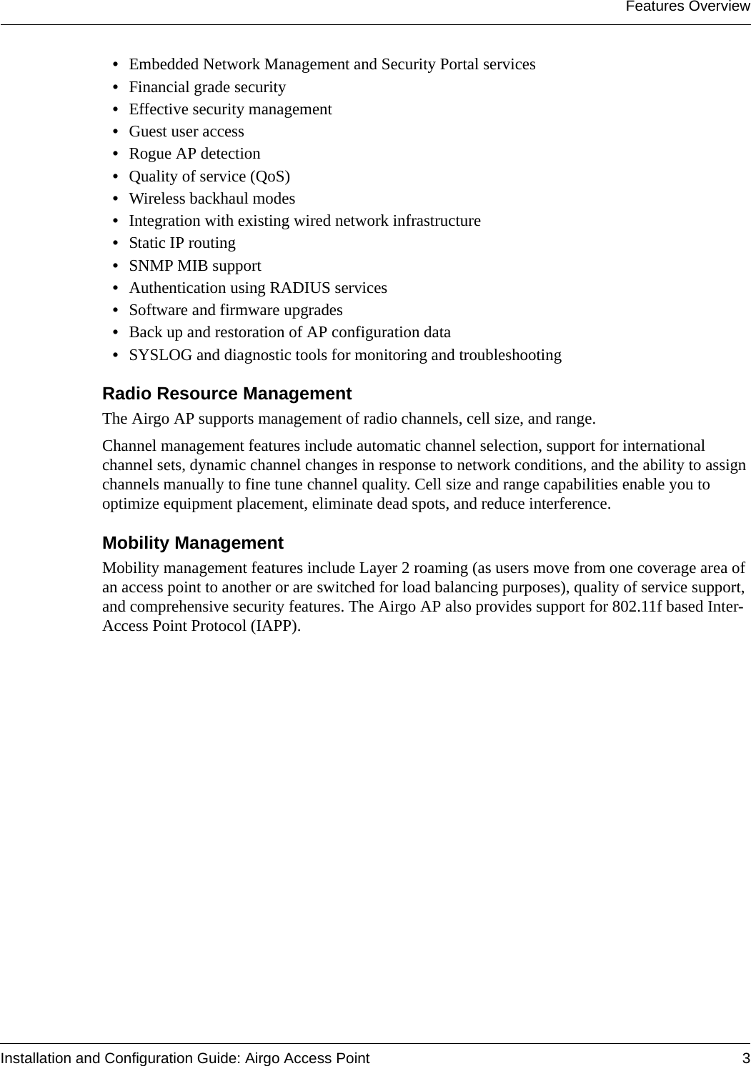 Features OverviewInstallation and Configuration Guide: Airgo Access Point 3•Embedded Network Management and Security Portal services•Financial grade security•Effective security management•Guest user access•Rogue AP detection•Quality of service (QoS)•Wireless backhaul modes•Integration with existing wired network infrastructure•Static IP routing•SNMP MIB support•Authentication using RADIUS services•Software and firmware upgrades•Back up and restoration of AP configuration data•SYSLOG and diagnostic tools for monitoring and troubleshootingRadio Resource ManagementThe Airgo AP supports management of radio channels, cell size, and range. Channel management features include automatic channel selection, support for international channel sets, dynamic channel changes in response to network conditions, and the ability to assign channels manually to fine tune channel quality. Cell size and range capabilities enable you to optimize equipment placement, eliminate dead spots, and reduce interference.Mobility ManagementMobility management features include Layer 2 roaming (as users move from one coverage area of an access point to another or are switched for load balancing purposes), quality of service support, and comprehensive security features. The Airgo AP also provides support for 802.11f based Inter-Access Point Protocol (IAPP).