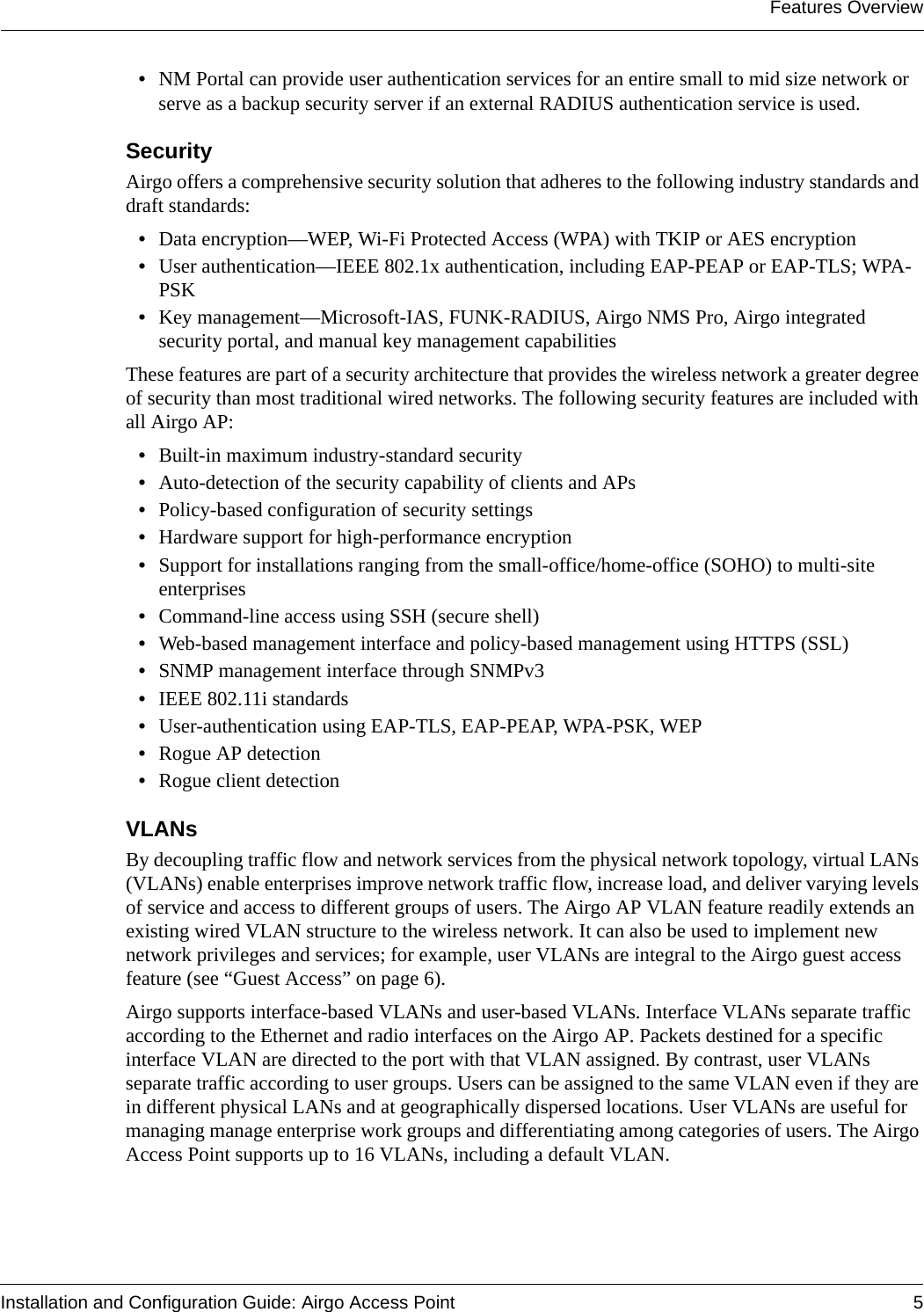 Features OverviewInstallation and Configuration Guide: Airgo Access Point 5•NM Portal can provide user authentication services for an entire small to mid size network or serve as a backup security server if an external RADIUS authentication service is used.Security Airgo offers a comprehensive security solution that adheres to the following industry standards and draft standards:•Data encryption—WEP, Wi-Fi Protected Access (WPA) with TKIP or AES encryption•User authentication—IEEE 802.1x authentication, including EAP-PEAP or EAP-TLS; WPA-PSK•Key management—Microsoft-IAS, FUNK-RADIUS, Airgo NMS Pro, Airgo integrated security portal, and manual key management capabilitiesThese features are part of a security architecture that provides the wireless network a greater degree of security than most traditional wired networks. The following security features are included with all Airgo AP:•Built-in maximum industry-standard security•Auto-detection of the security capability of clients and APs•Policy-based configuration of security settings•Hardware support for high-performance encryption•Support for installations ranging from the small-office/home-office (SOHO) to multi-site enterprises•Command-line access using SSH (secure shell)•Web-based management interface and policy-based management using HTTPS (SSL)•SNMP management interface through SNMPv3•IEEE 802.11i standards•User-authentication using EAP-TLS, EAP-PEAP, WPA-PSK, WEP•Rogue AP detection•Rogue client detectionVLANsBy decoupling traffic flow and network services from the physical network topology, virtual LANs (VLANs) enable enterprises improve network traffic flow, increase load, and deliver varying levels of service and access to different groups of users. The Airgo AP VLAN feature readily extends an existing wired VLAN structure to the wireless network. It can also be used to implement new network privileges and services; for example, user VLANs are integral to the Airgo guest access feature (see “Guest Access” on page 6).Airgo supports interface-based VLANs and user-based VLANs. Interface VLANs separate traffic according to the Ethernet and radio interfaces on the Airgo AP. Packets destined for a specific interface VLAN are directed to the port with that VLAN assigned. By contrast, user VLANs separate traffic according to user groups. Users can be assigned to the same VLAN even if they are in different physical LANs and at geographically dispersed locations. User VLANs are useful for managing manage enterprise work groups and differentiating among categories of users. The Airgo Access Point supports up to 16 VLANs, including a default VLAN.