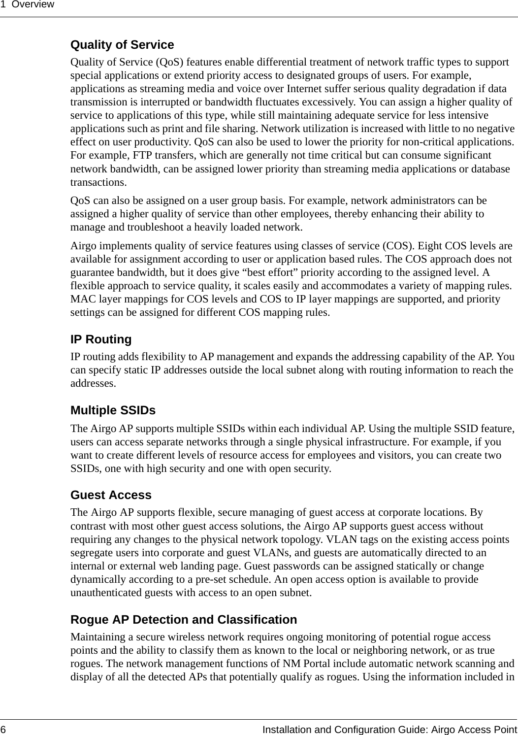 1 Overview6 Installation and Configuration Guide: Airgo Access PointQuality of ServiceQuality of Service (QoS) features enable differential treatment of network traffic types to support special applications or extend priority access to designated groups of users. For example, applications as streaming media and voice over Internet suffer serious quality degradation if data transmission is interrupted or bandwidth fluctuates excessively. You can assign a higher quality of service to applications of this type, while still maintaining adequate service for less intensive applications such as print and file sharing. Network utilization is increased with little to no negative effect on user productivity. QoS can also be used to lower the priority for non-critical applications. For example, FTP transfers, which are generally not time critical but can consume significant network bandwidth, can be assigned lower priority than streaming media applications or database transactions.QoS can also be assigned on a user group basis. For example, network administrators can be assigned a higher quality of service than other employees, thereby enhancing their ability to manage and troubleshoot a heavily loaded network. Airgo implements quality of service features using classes of service (COS). Eight COS levels are available for assignment according to user or application based rules. The COS approach does not guarantee bandwidth, but it does give “best effort” priority according to the assigned level. A flexible approach to service quality, it scales easily and accommodates a variety of mapping rules. MAC layer mappings for COS levels and COS to IP layer mappings are supported, and priority settings can be assigned for different COS mapping rules.IP RoutingIP routing adds flexibility to AP management and expands the addressing capability of the AP. You can specify static IP addresses outside the local subnet along with routing information to reach the addresses.Multiple SSIDsThe Airgo AP supports multiple SSIDs within each individual AP. Using the multiple SSID feature, users can access separate networks through a single physical infrastructure. For example, if you want to create different levels of resource access for employees and visitors, you can create two SSIDs, one with high security and one with open security. Guest AccessThe Airgo AP supports flexible, secure managing of guest access at corporate locations. By contrast with most other guest access solutions, the Airgo AP supports guest access without requiring any changes to the physical network topology. VLAN tags on the existing access points segregate users into corporate and guest VLANs, and guests are automatically directed to an internal or external web landing page. Guest passwords can be assigned statically or change dynamically according to a pre-set schedule. An open access option is available to provide unauthenticated guests with access to an open subnet.Rogue AP Detection and ClassificationMaintaining a secure wireless network requires ongoing monitoring of potential rogue access points and the ability to classify them as known to the local or neighboring network, or as true rogues. The network management functions of NM Portal include automatic network scanning and display of all the detected APs that potentially qualify as rogues. Using the information included in 