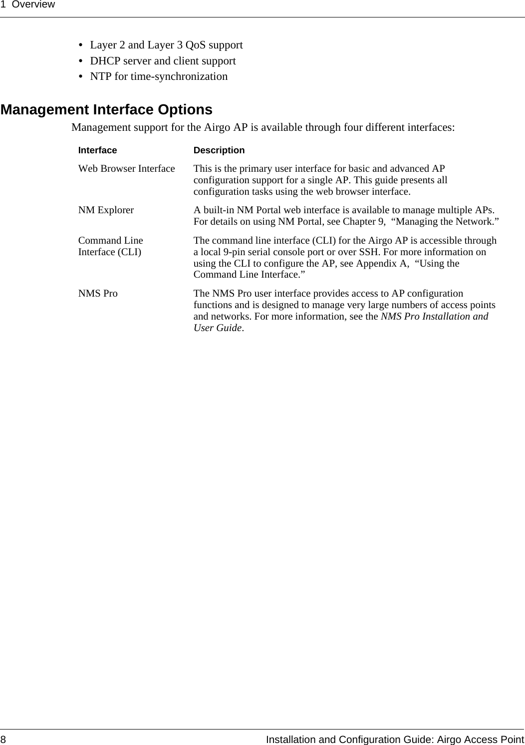1 Overview8 Installation and Configuration Guide: Airgo Access Point•Layer 2 and Layer 3 QoS support•DHCP server and client support•NTP for time-synchronizationManagement Interface OptionsManagement support for the Airgo AP is available through four different interfaces:Interface DescriptionWeb Browser Interface This is the primary user interface for basic and advanced AP configuration support for a single AP. This guide presents all configuration tasks using the web browser interface.NM Explorer A built-in NM Portal web interface is available to manage multiple APs. For details on using NM Portal, see Chapter 9,  “Managing the Network.”Command Line Interface (CLI) The command line interface (CLI) for the Airgo AP is accessible through a local 9-pin serial console port or over SSH. For more information on using the CLI to configure the AP, see Appendix A,  “Using the Command Line Interface.”NMS Pro The NMS Pro user interface provides access to AP configuration functions and is designed to manage very large numbers of access points and networks. For more information, see the NMS Pro Installation and User Guide.