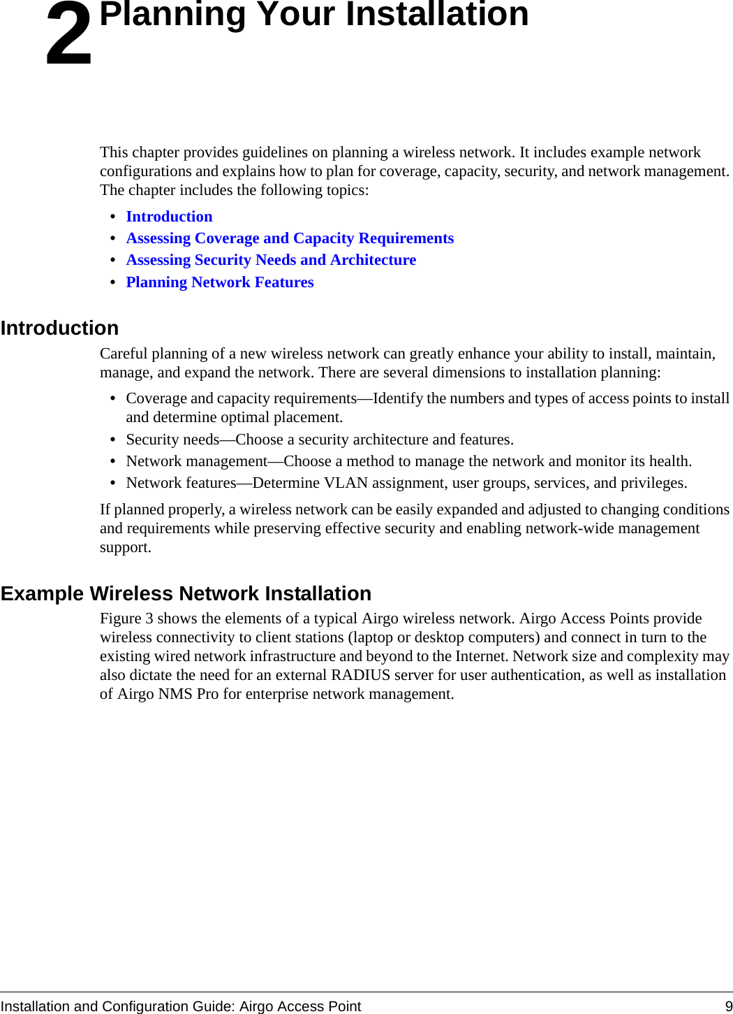 Installation and Configuration Guide: Airgo Access Point 92Planning Your InstallationThis chapter provides guidelines on planning a wireless network. It includes example network configurations and explains how to plan for coverage, capacity, security, and network management. The chapter includes the following topics:•Introduction•Assessing Coverage and Capacity Requirements•Assessing Security Needs and Architecture•Planning Network FeaturesIntroductionCareful planning of a new wireless network can greatly enhance your ability to install, maintain, manage, and expand the network. There are several dimensions to installation planning:•Coverage and capacity requirements—Identify the numbers and types of access points to install and determine optimal placement.•Security needs—Choose a security architecture and features.•Network management—Choose a method to manage the network and monitor its health.•Network features—Determine VLAN assignment, user groups, services, and privileges.If planned properly, a wireless network can be easily expanded and adjusted to changing conditions and requirements while preserving effective security and enabling network-wide management support. Example Wireless Network InstallationFigure 3 shows the elements of a typical Airgo wireless network. Airgo Access Points provide wireless connectivity to client stations (laptop or desktop computers) and connect in turn to the existing wired network infrastructure and beyond to the Internet. Network size and complexity may also dictate the need for an external RADIUS server for user authentication, as well as installation of Airgo NMS Pro for enterprise network management. 