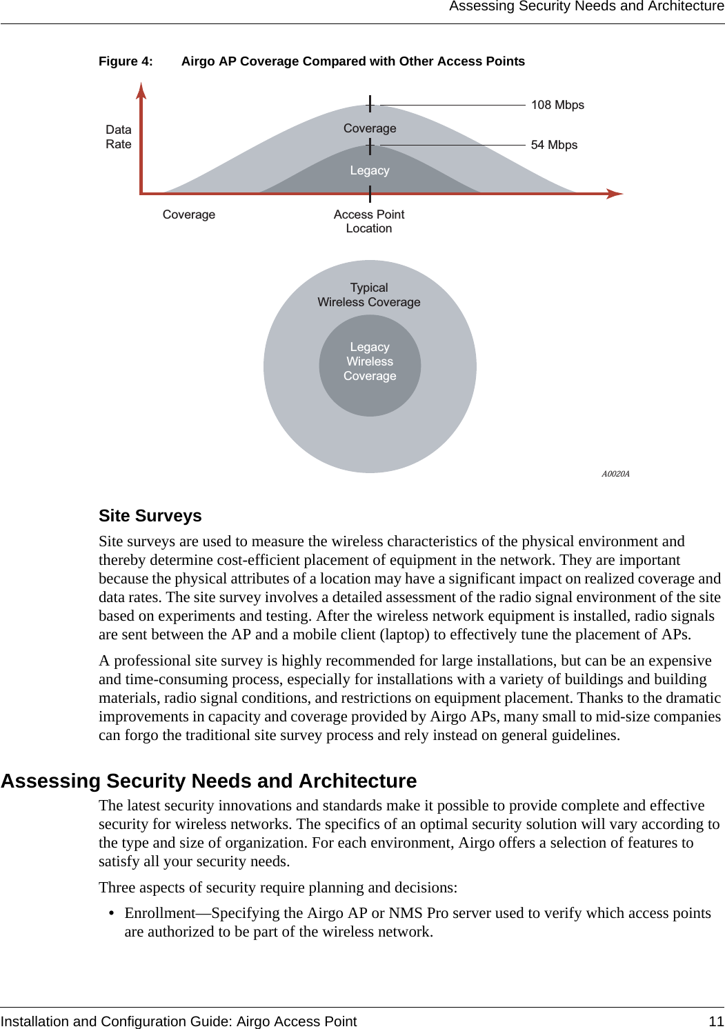 Assessing Security Needs and ArchitectureInstallation and Configuration Guide: Airgo Access Point 11Figure 4: Airgo AP Coverage Compared with Other Access PointsSite SurveysSite surveys are used to measure the wireless characteristics of the physical environment and thereby determine cost-efficient placement of equipment in the network. They are important because the physical attributes of a location may have a significant impact on realized coverage and data rates. The site survey involves a detailed assessment of the radio signal environment of the site based on experiments and testing. After the wireless network equipment is installed, radio signals are sent between the AP and a mobile client (laptop) to effectively tune the placement of APs. A professional site survey is highly recommended for large installations, but can be an expensive and time-consuming process, especially for installations with a variety of buildings and building materials, radio signal conditions, and restrictions on equipment placement. Thanks to the dramatic improvements in capacity and coverage provided by Airgo APs, many small to mid-size companies can forgo the traditional site survey process and rely instead on general guidelines. Assessing Security Needs and ArchitectureThe latest security innovations and standards make it possible to provide complete and effective security for wireless networks. The specifics of an optimal security solution will vary according to the type and size of organization. For each environment, Airgo offers a selection of features to satisfy all your security needs.Three aspects of security require planning and decisions:•Enrollment—Specifying the Airgo AP or NMS Pro server used to verify which access points are authorized to be part of the wireless network.108 Mbps54 MbpsAccess PointLocationTypicalWireless CoverageLegacyCoverageCoverageDataRateLegacyWirelessCoverageA0020A